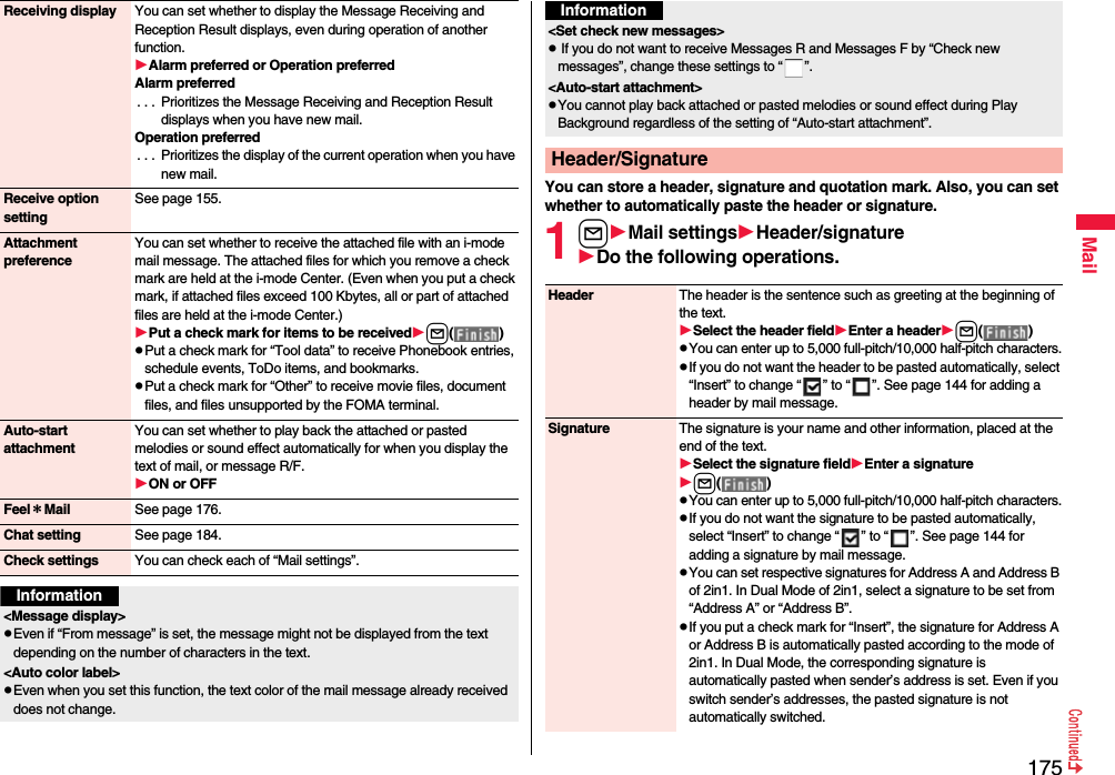 175MailReceiving display You can set whether to display the Message Receiving and Reception Result displays, even during operation of another function.Alarm preferred or Operation preferredAlarm preferred. . .  Prioritizes the Message Receiving and Reception Result displays when you have new mail.Operation preferred. . .  Prioritizes the display of the current operation when you have new mail.Receive option settingSee page 155.Attachment preferenceYou can set whether to receive the attached file with an i-mode mail message. The attached files for which you remove a check mark are held at the i-mode Center. (Even when you put a check mark, if attached files exceed 100 Kbytes, all or part of attached files are held at the i-mode Center.)Put a check mark for items to be receivedl( )pPut a check mark for “Tool data” to receive Phonebook entries, schedule events, ToDo items, and bookmarks.pPut a check mark for “Other” to receive movie files, document files, and files unsupported by the FOMA terminal.Auto-start attachmentYou can set whether to play back the attached or pasted melodies or sound effect automatically for when you display the text of mail, or message R/F.ON or OFFFeel＊Mail See page 176.Chat setting See page 184.Check settings You can check each of “Mail settings”.Information&lt;Message display&gt;pEven if “From message” is set, the message might not be displayed from the text depending on the number of characters in the text.&lt;Auto color label&gt;pEven when you set this function, the text color of the mail message already received does not change.You can store a header, signature and quotation mark. Also, you can set whether to automatically paste the header or signature.1lMail settingsHeader/signatureDo the following operations.&lt;Set check new messages&gt;p If you do not want to receive Messages R and Messages F by “Check new messages”, change these settings to “ ”.&lt;Auto-start attachment&gt;pYou cannot play back attached or pasted melodies or sound effect during Play Background regardless of the setting of “Auto-start attachment”.Header/SignatureInformationHeader The header is the sentence such as greeting at the beginning of the text.Select the header fieldEnter a headerl( )pYou can enter up to 5,000 full-pitch/10,000 half-pitch characters.pIf you do not want the header to be pasted automatically, select “Insert” to change “ ” to “ ”. See page 144 for adding a header by mail message.Signature The signature is your name and other information, placed at the end of the text.Select the signature fieldEnter a signaturel( )pYou can enter up to 5,000 full-pitch/10,000 half-pitch characters.pIf you do not want the signature to be pasted automatically, select “Insert” to change “ ” to “ ”. See page 144 for adding a signature by mail message.pYou can set respective signatures for Address A and Address B of 2in1. In Dual Mode of 2in1, select a signature to be set from “Address A” or “Address B”.pIf you put a check mark for “Insert”, the signature for Address A or Address B is automatically pasted according to the mode of 2in1. In Dual Mode, the corresponding signature is automatically pasted when sender’s address is set. Even if you switch sender’s addresses, the pasted signature is not automatically switched.