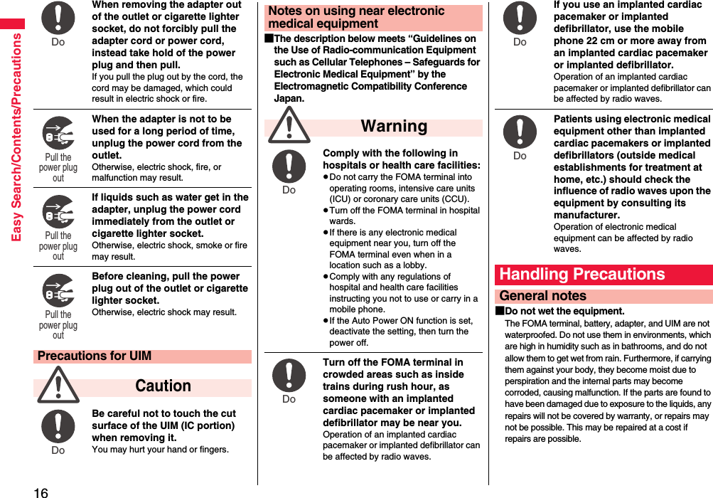 16Easy Search/Contents/PrecautionsWhen removing the adapter out of the outlet or cigarette lighter socket, do not forcibly pull the adapter cord or power cord, instead take hold of the power plug and then pull.If you pull the plug out by the cord, the cord may be damaged, which could result in electric shock or fire.When the adapter is not to be used for a long period of time, unplug the power cord from the outlet.Otherwise, electric shock, fire, or malfunction may result.If liquids such as water get in the adapter, unplug the power cord immediately from the outlet or cigarette lighter socket.Otherwise, electric shock, smoke or fire may result.Before cleaning, pull the power plug out of the outlet or cigarette lighter socket.Otherwise, electric shock may result.Be careful not to touch the cut surface of the UIM (IC portion) when removing it.You may hurt your hand or fingers.Precautions for UIM  CautionDo Pull the power plug out Pull the power plug out Pull the power plug out Do ■The description below meets “Guidelines on the Use of Radio-communication Equipment such as Cellular Telephones – Safeguards for Electronic Medical Equipment” by the Electromagnetic Compatibility Conference Japan.Comply with the following in hospitals or health care facilities:pDo not carry the FOMA terminal into operating rooms, intensive care units (ICU) or coronary care units (CCU).pTurn off the FOMA terminal in hospital wards.pIf there is any electronic medical equipment near you, turn off the FOMA terminal even when in a location such as a lobby.pComply with any regulations of hospital and health care facilities instructing you not to use or carry in a mobile phone.pIf the Auto Power ON function is set, deactivate the setting, then turn the power off.Turn off the FOMA terminal in crowded areas such as inside trains during rush hour, as someone with an implanted cardiac pacemaker or implanted defibrillator may be near you.Operation of an implanted cardiac pacemaker or implanted defibrillator can be affected by radio waves.Notes on using near electronic medical equipment  WarningDo Do If you use an implanted cardiac pacemaker or implanted defibrillator, use the mobile phone 22 cm or more away from an implanted cardiac pacemaker or implanted defibrillator.Operation of an implanted cardiac pacemaker or implanted defibrillator can be affected by radio waves.Patients using electronic medical equipment other than implanted cardiac pacemakers or implanted defibrillators (outside medical establishments for treatment at home, etc.) should check the influence of radio waves upon the equipment by consulting its manufacturer.Operation of electronic medical equipment can be affected by radio waves.■Do not wet the equipment.The FOMA terminal, battery, adapter, and UIM are not waterproofed. Do not use them in environments, which are high in humidity such as in bathrooms, and do not allow them to get wet from rain. Furthermore, if carrying them against your body, they become moist due to perspiration and the internal parts may become corroded, causing malfunction. If the parts are found to have been damaged due to exposure to the liquids, any repairs will not be covered by warranty, or repairs may not be possible. This may be repaired at a cost if repairs are possible.Handling PrecautionsGeneral notesDo Do 