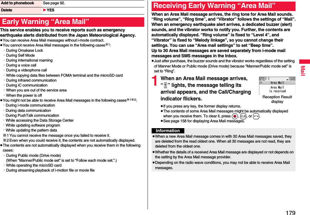 179MailThis service enables you to receive reports such as emergency earthquake alerts distributed from the Japan Meteorological Agency.pYou can receive Area Mail messages without i-mode contract.pYou cannot receive Area Mail messages in the following cases※1:・During Omakase Lock・During Self Mode・During international roaming・During a voice call・During a videophone call・While copying data files between FOMA terminal and the microSD card・During infrared communication・During iC communication・When you are out of the service area・When the power is offpYou might not be able to receive Area Mail messages in the following cases※1※2:・During i-mode communication・During data communication・During PushTalk communication・While accessing the Data Storage Center・While updating software program・While updating the pattern data※1 You cannot receive the message once you failed to receive it.※2 Even when you could receive it, the contents are not automatically displayed.pThe contents are not automatically displayed when you receive them in the following cases:・During Public mode (Drive mode)(When “Manner/Public mode set” is set to “Follow each mode set.”.)・While operating the microSD card・During streaming playback of i-motion file or movie fileAdd to phonebook See page 92.Delete YESEarly Warning “Area Mail”When an Area Mail message arrives, the ring tone for Area Mail sounds. “Ring volume”, “Ring time”, and “Vibrator” follows the settings of “Mail”.When an emergency earthquake alert arrives, a dedicated buzzer (alert) sounds, and the vibrator works to notify you. Further, the contents are automatically displayed. “Ring volume” is fixed to “Level 4”, and “Vibrator” is fixed to “Melody linkage”, so you cannot change their settings. You can use “Area mail settings” to set “Beep time”.Up to 30 Area Mail messages are saved separately from i-mode mail messages and SMS messages in the Inbox.pJust after purchase, the buzzer sounds and the vibrator works regardless of the setting of Manner Mode or Public mode (Drive mode) because “Manner/Public mode set” is set to “Ring”.1When an Area Mail message arrives, “ ” lights, the message telling its arrival appears, and the Call/Charging indicator flickers.pIf you press any key, the former display returns. pThe contents of some Area Mail messages might be automatically displayed when you receive them. To clear it, press Oo, r, or h.pSee page 158 for displaying Area Mail messages.Receiving Early Warning “Area Mail”Reception Result displayInformationpWhen a new Area Mail message comes in with 30 Area Mail messages saved, they are deleted from the read oldest one. When all 30 messages are not read, they are deleted from the oldest one.pWhether the details of a received Area Mail message are displayed or not depends on the setting by the Area Mail message provider.pDepending on the radio wave conditions, you may not be able to receive Area Mail messages.