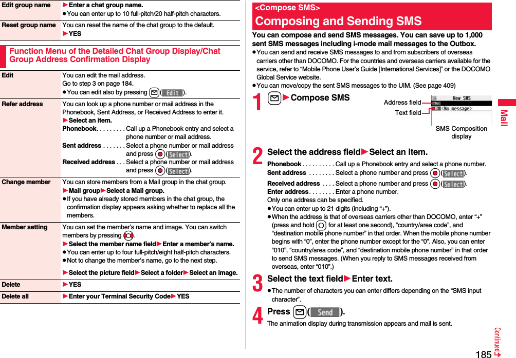 185MailEdit group name Enter a chat group name.pYou can enter up to 10 full-pitch/20 half-pitch characters.Reset group name You can reset the name of the chat group to the default.YESFunction Menu of the Detailed Chat Group Display/Chat Group Address Confirmation DisplayEdit You can edit the mail address.Go to step 3 on page 184.pYou can edit also by pressing l( ).Refer address You can look up a phone number or mail address in the Phonebook, Sent Address, or Received Address to enter it. Select an item.Phonebook. . . . . . . . . Call up a Phonebook entry and select a phone number or mail address.Sent address . . . . . . . Select a phone number or mail address and press Oo( ).Received address . . . Select a phone number or mail address and press Oo( ).Change member You can store members from a Mail group in the chat group.Mail groupSelect a Mail group.pIf you have already stored members in the chat group, the confirmation display appears asking whether to replace all the members.Member setting You can set the member’s name and image. You can switch members by pressing No.Select the member name fieldEnter a member’s name.pYou can enter up to four full-pitch/eight half-pitch characters.pNot to change the member’s name, go to the next step.Select the picture fieldSelect a folderSelect an image.Delete YESDelete all Enter your Terminal Security CodeYESYou can compose and send SMS messages. You can save up to 1,000 sent SMS messages including i-mode mail messages to the Outbox.pYou can send and receive SMS messages to and from subscribers of overseas carriers other than DOCOMO. For the countries and overseas carriers available for the service, refer to “Mobile Phone User’s Guide [International Services]” or the DOCOMO Global Service website.pYou can move/copy the sent SMS messages to the UIM. (See page 409)1lCompose SMS2Select the address fieldSelect an item.Phonebook . . . . . . . . . . Call up a Phonebook entry and select a phone number.Sent address  . . . . . . . . Select a phone number and press Oo( ).Received address  . . . . Select a phone number and press Oo( ).Enter address. . . . . . . . Enter a phone number.Only one address can be specified.pYou can enter up to 21 digits (including “+”).pWhen the address is that of overseas carriers other than DOCOMO, enter “+” (press and hold 0 for at least one second), “country/area code”, and “destination mobile phone number” in that order. When the mobile phone number begins with “0”, enter the phone number except for the “0”. Also, you can enter “010”, “country/area code”, and “destination mobile phone number” in that order to send SMS messages. (When you reply to SMS messages received from overseas, enter “010”.)3Select the text fieldEnter text.pThe number of characters you can enter differs depending on the “SMS input character”.4Press l( ).The animation display during transmission appears and mail is sent.&lt;Compose SMS&gt;Composing and Sending SMSSMS Composition displayAddress fieldText field