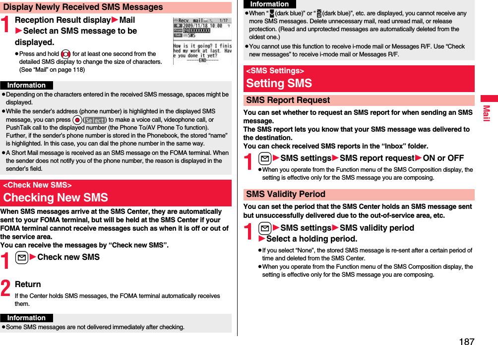 187Mail1Reception Result displayMailSelect an SMS message to be displayed.pPress and hold No for at least one second from the detailed SMS display to change the size of characters. (See “Mail” on page 118)When SMS messages arrive at the SMS Center, they are automatically sent to your FOMA terminal, but will be held at the SMS Center if your FOMA terminal cannot receive messages such as when it is off or out of the service area.You can receive the messages by “Check new SMS”.1lCheck new SMS2ReturnIf the Center holds SMS messages, the FOMA terminal automatically receives them.Display Newly Received SMS MessagesInformationpDepending on the characters entered in the received SMS message, spaces might be displayed.pWhile the sender’s address (phone number) is highlighted in the displayed SMS message, you can press *Oo( ) to make a voice call, videophone call, or PushTalk call to the displayed number (the Phone To/AV Phone To function). Further, if the sender’s phone number is stored in the Phonebook, the stored “name” is highlighted. In this case, you can dial the phone number in the same way.pA Short Mail message is received as an SMS message on the FOMA terminal. When the sender does not notify you of the phone number, the reason is displayed in the sender’s field.&lt;Check New SMS&gt;Checking New SMSInformationpSome SMS messages are not delivered immediately after checking.You can set whether to request an SMS report for when sending an SMS message.The SMS report lets you know that your SMS message was delivered to the destination.You can check received SMS reports in the “Inbox” folder.1lSMS settingsSMS report requestON or OFFpWhen you operate from the Function menu of the SMS Composition display, the setting is effective only for the SMS message you are composing.You can set the period that the SMS Center holds an SMS message sent but unsuccessfully delivered due to the out-of-service area, etc.1lSMS settingsSMSvalidity periodSelect a holding period.pIf you select “None”, the stored SMS message is re-sent after a certain period of time and deleted from the SMS Center.pWhen you operate from the Function menu of the SMS Composition display, the setting is effective only for the SMS message you are composing.pWhen “ (dark blue)” or “ (dark blue)”, etc. are displayed, you cannot receive any more SMS messages. Delete unnecessary mail, read unread mail, or release protection. (Read and unprotected messages are automatically deleted from the oldest one.)pYou cannot use this function to receive i-mode mail or Messages R/F. Use “Check new messages” to receive i-mode mail or Messages R/F.&lt;SMS Settings&gt;Setting SMSSMS Report RequestInformationSMS Validity Period