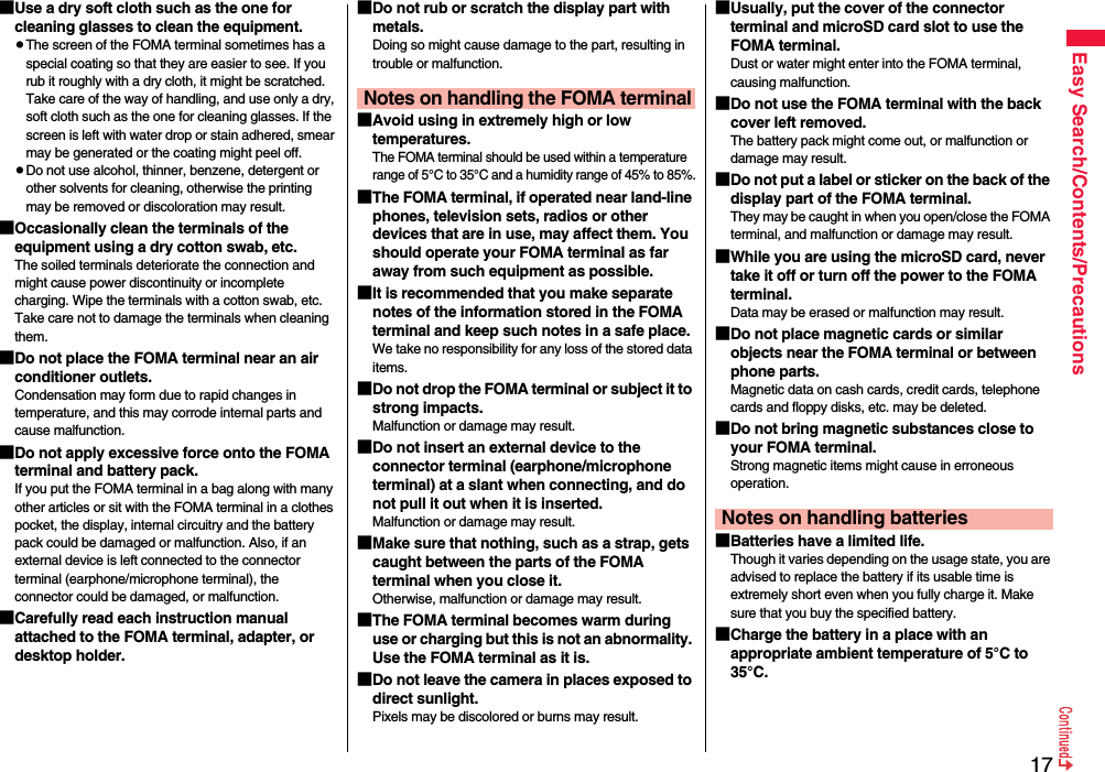 17Easy Search/Contents/Precautions■Use a dry soft cloth such as the one for cleaning glasses to clean the equipment.pThe screen of the FOMA terminal sometimes has a special coating so that they are easier to see. If you rub it roughly with a dry cloth, it might be scratched. Take care of the way of handling, and use only a dry, soft cloth such as the one for cleaning glasses. If the screen is left with water drop or stain adhered, smear may be generated or the coating might peel off.pDo not use alcohol, thinner, benzene, detergent or other solvents for cleaning, otherwise the printing may be removed or discoloration may result.■Occasionally clean the terminals of the equipment using a dry cotton swab, etc.The soiled terminals deteriorate the connection and might cause power discontinuity or incomplete charging. Wipe the terminals with a cotton swab, etc. Take care not to damage the terminals when cleaning them.■Do not place the FOMA terminal near an air conditioner outlets.Condensation may form due to rapid changes in temperature, and this may corrode internal parts and cause malfunction.■Do not apply excessive force onto the FOMA terminal and battery pack. If you put the FOMA terminal in a bag along with many other articles or sit with the FOMA terminal in a clothes pocket, the display, internal circuitry and the battery pack could be damaged or malfunction. Also, if an external device is left connected to the connector terminal (earphone/microphone terminal), the connector could be damaged, or malfunction.■Carefully read each instruction manual attached to the FOMA terminal, adapter, or desktop holder.■Do not rub or scratch the display part with metals.Doing so might cause damage to the part, resulting in trouble or malfunction.■Avoid using in extremely high or low temperatures.The FOMA terminal should be used within a temperature range of 5°C to 35°C and a humidity range of 45% to 85%.■The FOMA terminal, if operated near land-line phones, television sets, radios or other devices that are in use, may affect them. You should operate your FOMA terminal as far away from such equipment as possible.■It is recommended that you make separate notes of the information stored in the FOMA terminal and keep such notes in a safe place.We take no responsibility for any loss of the stored data items.■Do not drop the FOMA terminal or subject it to strong impacts.Malfunction or damage may result.■Do not insert an external device to the connector terminal (earphone/microphone terminal) at a slant when connecting, and do not pull it out when it is inserted.Malfunction or damage may result.■Make sure that nothing, such as a strap, gets caught between the parts of the FOMA terminal when you close it.Otherwise, malfunction or damage may result.■The FOMA terminal becomes warm during use or charging but this is not an abnormality. Use the FOMA terminal as it is.■Do not leave the camera in places exposed to direct sunlight.Pixels may be discolored or burns may result.Notes on handling the FOMA terminal■Usually, put the cover of the connector terminal and microSD card slot to use the FOMA terminal.Dust or water might enter into the FOMA terminal, causing malfunction. ■Do not use the FOMA terminal with the back cover left removed. The battery pack might come out, or malfunction or damage may result. ■Do not put a label or sticker on the back of the display part of the FOMA terminal.They may be caught in when you open/close the FOMA terminal, and malfunction or damage may result.■While you are using the microSD card, never take it off or turn off the power to the FOMA terminal. Data may be erased or malfunction may result. ■Do not place magnetic cards or similar objects near the FOMA terminal or between phone parts.Magnetic data on cash cards, credit cards, telephone cards and floppy disks, etc. may be deleted.■Do not bring magnetic substances close to your FOMA terminal. Strong magnetic items might cause in erroneous operation.■Batteries have a limited life.Though it varies depending on the usage state, you are advised to replace the battery if its usable time is extremely short even when you fully charge it. Make sure that you buy the specified battery.■Charge the battery in a place with an appropriate ambient temperature of 5°C to 35°C.Notes on handling batteries