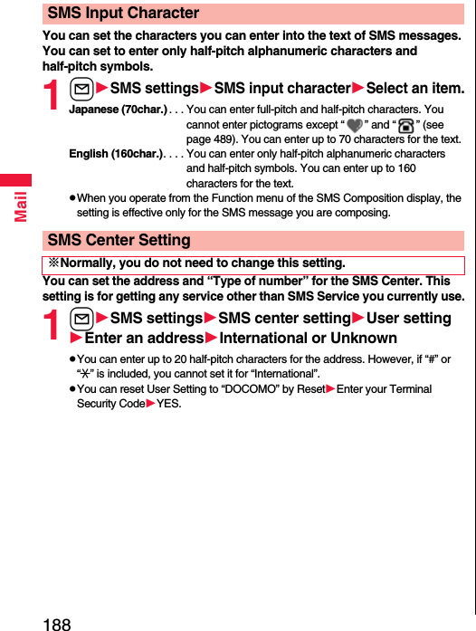 188MailYou can set the characters you can enter into the text of SMS messages. You can set to enter only half-pitch alphanumeric characters and half-pitch symbols.1lSMS settingsSMS input characterSelect an item.Japanese (70char.) . . . You can enter full-pitch and half-pitch characters. You cannot enter pictograms except “ ” and “ ” (see page 489). You can enter up to 70 characters for the text.English (160char.). . . . You can enter only half-pitch alphanumeric characters and half-pitch symbols. You can enter up to 160 characters for the text.pWhen you operate from the Function menu of the SMS Composition display, the setting is effective only for the SMS message you are composing.You can set the address and “Type of number” for the SMS Center. This setting is for getting any service other than SMS Service you currently use.1lSMS settingsSMS center settingUser settingEnter an addressInternational or UnknownpYou can enter up to 20 half-pitch characters for the address. However, if “#” or “:” is included, you cannot set it for “International”.pYou can reset User Setting to “DOCOMO” by ResetEnter your Terminal Security CodeYES.SMS Input CharacterSMS Center Setting※Normally, you do not need to change this setting.