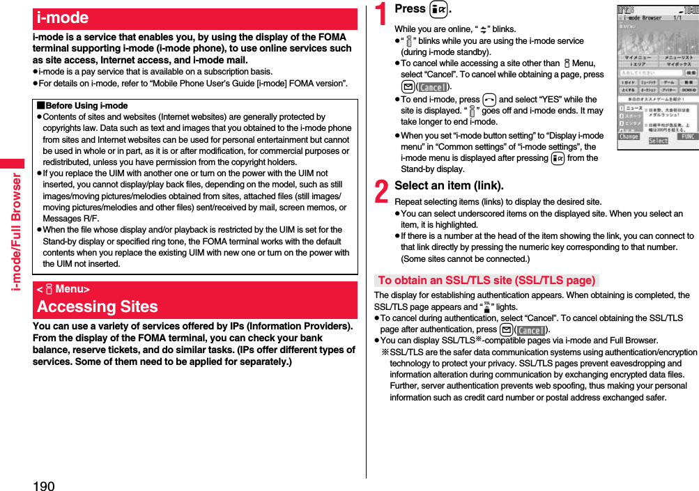 190i-mode/Full Browseri-mode is a service that enables you, by using the display of the FOMA terminal supporting i-mode (i-mode phone), to use online services such as site access, Internet access, and i-mode mail.pi-mode is a pay service that is available on a subscription basis.pFor details on i-mode, refer to “Mobile Phone User’s Guide [i-mode] FOMA version”.You can use a variety of services offered by IPs (Information Providers). From the display of the FOMA terminal, you can check your bank balance, reserve tickets, and do similar tasks. (IPs offer different types of services. Some of them need to be applied for separately.)i-mode■Before Using i-modepContents of sites and websites (Internet websites) are generally protected by copyrights law. Data such as text and images that you obtained to the i-mode phone from sites and Internet websites can be used for personal entertainment but cannot be used in whole or in part, as it is or after modification, for commercial purposes or redistributed, unless you have permission from the copyright holders.pIf you replace the UIM with another one or turn on the power with the UIM not inserted, you cannot display/play back files, depending on the model, such as still images/moving pictures/melodies obtained from sites, attached files (still images/moving pictures/melodies and other files) sent/received by mail, screen memos, or Messages R/F.pWhen the file whose display and/or playback is restricted by the UIM is set for the Stand-by display or specified ring tone, the FOMA terminal works with the default contents when you replace the existing UIM with new one or turn on the power with the UIM not inserted.&lt;iMenu&gt;Accessing Sites1Press i.While you are online, “ ” blinks.p“ ” blinks while you are using the i-mode service (during i-mode standby).pTo cancel while accessing a site other than iMenu, select “Cancel”. To cancel while obtaining a page, press l( ).pTo end i-mode, press hand select “YES” while the site is displayed. “ ” goes off and i-mode ends. It may take longer to end i-mode.pWhen you set “i-mode button setting” to “Display i-mode menu” in “Common settings” of “i-mode settings”, the i-mode menu is displayed after pressing i from the Stand-by display.2Select an item (link).Repeat selecting items (links) to display the desired site.pYou can select underscored items on the displayed site. When you select an item, it is highlighted.pIf there is a number at the head of the item showing the link, you can connect to that link directly by pressing the numeric key corresponding to that number. (Some sites cannot be connected.)The display for establishing authentication appears. When obtaining is completed, the SSL/TLS page appears and “ ” lights.pTo cancel during authentication, select “Cancel”. To cancel obtaining the SSL/TLS page after authentication, press l( ).pYou can display SSL/TLS※-compatible pages via i-mode and Full Browser.※SSL/TLS are the safer data communication systems using authentication/encryption technology to protect your privacy. SSL/TLS pages prevent eavesdropping and information alteration during communication by exchanging encrypted data files. Further, server authentication prevents web spoofing, thus making your personal information such as credit card number or postal address exchanged safer.To obtain an SSL/TLS site (SSL/TLS page)