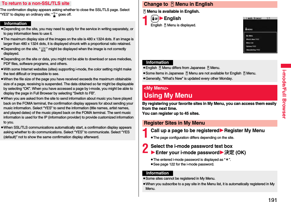191i-mode/Full BrowserThe confirmation display appears asking whether to close the SSL/TLS page. Select “YES” to display an ordinary site; “ ” goes off.To return to a non-SSL/TLS siteInformationpDepending on the site, you may need to apply for the service in writing separately, or to pay information fees to use it.pThe maximum display size of the images on the site is 480 x 1324 dots. If an image is larger than 480 x 1324 dots, it is displayed shrunk with a proportional ratio retained.pDepending on the site, “ ” might be displayed when the image is not correctly displayed.pDepending on the site or data, you might not be able to download or save melodies, PDF files, software programs, and others.pWith some Internet websites (sites) supporting i-mode, the color setting might make the text difficult or impossible to see.pWhen the file size of the page you have received exceeds the maximum obtainable size of a page, receiving is suspended. The data obtained so far might be displayable by selecting “OK”. When you have accessed a page by i-mode, you might be able to display the page in Full Browser by selecting “Switch to FB”.pWhen you are asked from the site to send information about music you have played back on the FOMA terminal, the confirmation display appears for about sending your music information. Select “YES” to send the information (title names, artist names, and played dates) of the music played back on the FOMA terminal. The sent music information is used for the IP (information provider) to provide customized information to you.pWhen SSL/TLS communications automatically start, a confirmation display appears asking whether to do communications. Select “YES” to communicate. Select “YES (default)” not to show the same confirmation display afterward.iMenu is available in English.1iEnglishEnglish iMenu is displayed.By registering your favorite sites in My Menu, you can access them easily from the next time.You can register up to 45 sites.1Call up a page to be registeredRegister My MenupThe page configuration differs depending on the site.2Select the i-mode password text boxEnter your i-mode password決定 (OK)pThe entered i-mode password is displayed as “＊”.pSee page 122 for the i-mode password.Change to iMenu in EnglishInformationpEnglish iMenu differs from Japanese iMenu.pSome items in Japanese iMenu are not available for English iMenu.pGenerally, “What’s New” is updated every other Monday.&lt;My Menu&gt;Using My MenuRegister Sites in My MenuInformationpSome sites cannot be registered in My Menu.pWhen you subscribe to a pay site in the Menu list, it is automatically registered in My Menu.