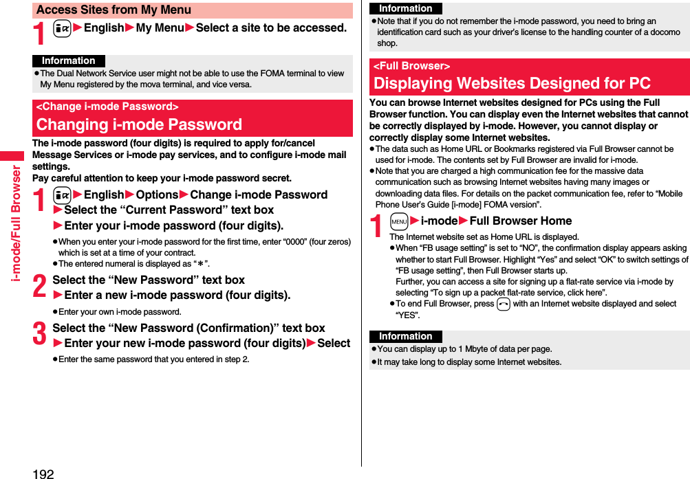 192i-mode/Full Browser1iEnglishMy MenuSelect a site to be accessed.The i-mode password (four digits) is required to apply for/cancel Message Services or i-mode pay services, and to configure i-mode mail settings.Pay careful attention to keep your i-mode password secret.1iEnglishOptionsChange i-mode PasswordSelect the “Current Password” text boxEnter your i-mode password (four digits).pWhen you enter your i-mode password for the first time, enter “0000” (four zeros) which is set at a time of your contract.pThe entered numeral is displayed as “＊”.2Select the “New Password” text boxEnter a new i-mode password (four digits).pEnter your own i-mode password.3Select the “New Password (Confirmation)” text boxEnter your new i-mode password (four digits)SelectpEnter the same password that you entered in step 2.Access Sites from My MenuInformationpThe Dual Network Service user might not be able to use the FOMA terminal to view My Menu registered by the mova terminal, and vice versa.&lt;Change i-mode Password&gt;Changing i-mode Password You can browse Internet websites designed for PCs using the Full Browser function. You can display even the Internet websites that cannot be correctly displayed by i-mode. However, you cannot display or correctly display some Internet websites.pThe data such as Home URL or Bookmarks registered via Full Browser cannot be used for i-mode. The contents set by Full Browser are invalid for i-mode.pNote that you are charged a high communication fee for the massive data communication such as browsing Internet websites having many images or downloading data files. For details on the packet communication fee, refer to “Mobile Phone User’s Guide [i-mode] FOMA version”.1mi-modeFull Browser HomeThe Internet website set as Home URL is displayed.pWhen “FB usage setting” is set to “NO”, the confirmation display appears asking whether to start Full Browser. Highlight “Yes” and select “OK” to switch settings of “FB usage setting”, then Full Browser starts up.Further, you can access a site for signing up a flat-rate service via i-mode by selecting “To sign up a packet flat-rate service, click here”. pTo end Full Browser, press h with an Internet website displayed and select “YES”.InformationpNote that if you do not remember the i-mode password, you need to bring an identification card such as your driver’s license to the handling counter of a docomo shop.&lt;Full Browser&gt;Displaying Websites Designed for PCInformationpYou can display up to 1 Mbyte of data per page.pIt may take long to display some Internet websites.