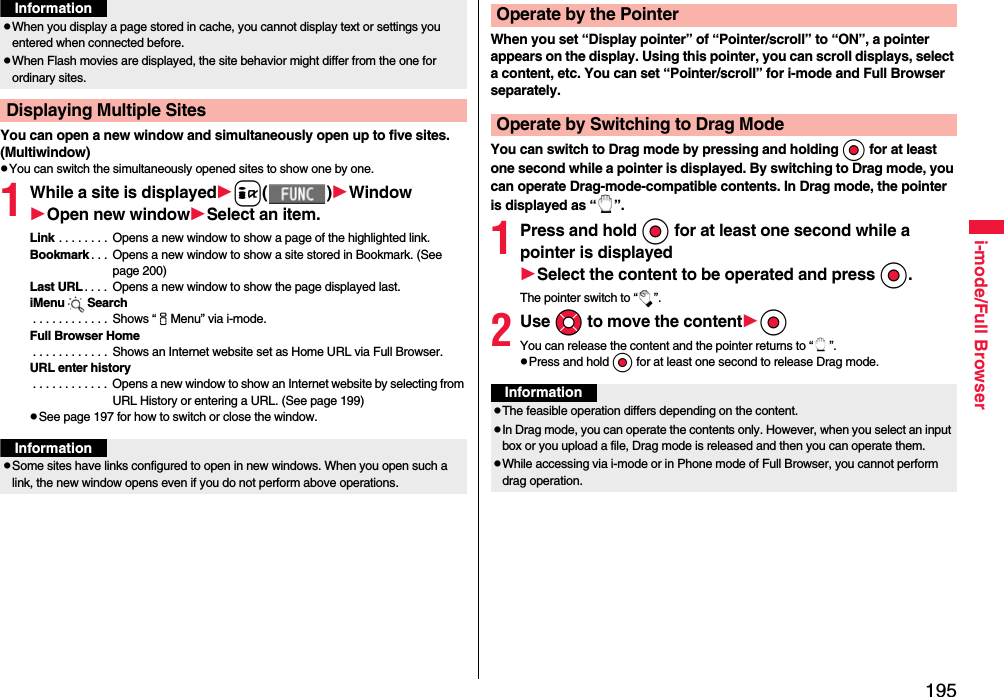 195i-mode/Full BrowserYou can open a new window and simultaneously open up to five sites. (Multiwindow)pYou can switch the simultaneously opened sites to show one by one.1While a site is displayedi( )WindowOpen new windowSelect an item.Link . . . . . . . .  Opens a new window to show a page of the highlighted link.Bookmark . . .  Opens a new window to show a site stored in Bookmark. (See page 200)Last URL . . . .  Opens a new window to show the page displayed last.iMenu Search . . . . . . . . . . . .  Shows “iMenu” via i-mode.Full Browser Home . . . . . . . . . . . .  Shows an Internet website set as Home URL via Full Browser.URL enter history . . . . . . . . . . . .  Opens a new window to show an Internet website by selecting from URL History or entering a URL. (See page 199)pSee page 197 for how to switch or close the window.pWhen you display a page stored in cache, you cannot display text or settings you entered when connected before.pWhen Flash movies are displayed, the site behavior might differ from the one for ordinary sites.Displaying Multiple SitesInformationInformationpSome sites have links configured to open in new windows. When you open such a link, the new window opens even if you do not perform above operations.When you set “Display pointer” of “Pointer/scroll” to “ON”, a pointer appears on the display. Using this pointer, you can scroll displays, select a content, etc. You can set “Pointer/scroll” for i-mode and Full Browser separately.You can switch to Drag mode by pressing and holding Oo for at least one second while a pointer is displayed. By switching to Drag mode, you can operate Drag-mode-compatible contents. In Drag mode, the pointer is displayed as “ ”.1Press and hold Oo for at least one second while a pointer is displayedSelect the content to be operated and press Oo.The pointer switch to “ ”.2Use Mo to move the contentOoYou can release the content and the pointer returns to “ ”.pPress and hold Oo for at least one second to release Drag mode.Operate by the PointerOperate by Switching to Drag ModeInformationpThe feasible operation differs depending on the content.pIn Drag mode, you can operate the contents only. However, when you select an input box or you upload a file, Drag mode is released and then you can operate them.pWhile accessing via i-mode or in Phone mode of Full Browser, you cannot perform drag operation.