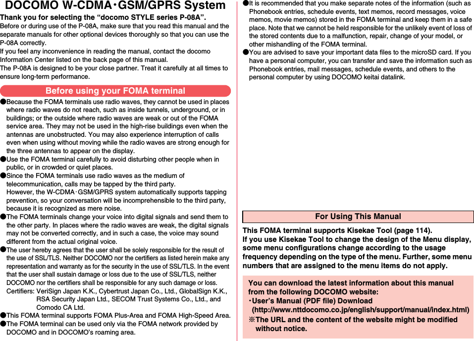 DOCOMO W-CDMA・GSM/GPRS SystemThank you for selecting the “docomo STYLE series P-08A”.Before or during use of the P-08A, make sure that you read this manual and the separate manuals for other optional devices thoroughly so that you can use the P-08A correctly.If you feel any inconvenience in reading the manual, contact the docomo Information Center listed on the back page of this manual.The P-08A is designed to be your close partner. Treat it carefully at all times to ensure long-term performance.●Because the FOMA terminals use radio waves, they cannot be used in places where radio waves do not reach, such as inside tunnels, underground, or in buildings; or the outside where radio waves are weak or out of the FOMA service area. They may not be used in the high-rise buildings even when the antennas are unobstructed. You may also experience interruption of calls even when using without moving while the radio waves are strong enough for the three antennas to appear on the display.●Use the FOMA terminal carefully to avoid disturbing other people when in public, or in crowded or quiet places.●Since the FOMA terminals use radio waves as the medium of telecommunication, calls may be tapped by the third party. However, the W-CDMA・GSM/GPRS system automatically supports tapping prevention, so your conversation will be incomprehensible to the third party, because it is recognized as mere noise.●The FOMA terminals change your voice into digital signals and send them to the other party. In places where the radio waves are weak, the digital signals may not be converted correctly, and in such a case, the voice may sound different from the actual original voice.●The user hereby agrees that the user shall be solely responsible for the result of the use of SSL/TLS. Neither DOCOMO nor the certifiers as listed herein make any representation and warranty as for the security in the use of SSL/TLS. In the event that the user shall sustain damage or loss due to the use of SSL/TLS, neither DOCOMO nor the certifiers shall be responsible for any such damage or loss.Certifiers: VeriSign Japan K.K., Cybertrust Japan Co., Ltd., GlobalSign K.K.,RSA Security Japan Ltd., SECOM Trust Systems Co., Ltd., andComodo CA Ltd.●This FOMA terminal supports FOMA Plus-Area and FOMA High-Speed Area.●The FOMA terminal can be used only via the FOMA network provided by DOCOMO and in DOCOMO’s roaming area.●It is recommended that you make separate notes of the information (such as Phonebook entries, schedule events, text memos, record messages, voice memos, movie memos) stored in the FOMA terminal and keep them in a safe place. Note that we cannot be held responsible for the unlikely event of loss of the stored contents due to a malfunction, repair, change of your model, or other mishandling of the FOMA terminal.●You are advised to save your important data files to the microSD card. If you have a personal computer, you can transfer and save the information such as Phonebook entries, mail messages, schedule events, and others to the personal computer by using DOCOMO keitai datalink.Before using your FOMA terminalFor Using This ManualThis FOMA terminal supports Kisekae Tool (page 114). If you use Kisekae Tool to change the design of the Menu display, some menu configurations change according to the usage frequency depending on the type of the menu. Further, some menu numbers that are assigned to the menu items do not apply.You can download the latest information about this manual from the following DOCOMO website:・User’s Manual (PDF file) Download(http://www.nttdocomo.co.jp/english/support/manual/index.html)※The URL and the content of the website might be modified without notice.