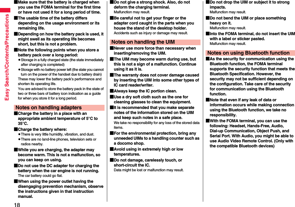 18Easy Search/Contents/Precautions■Make sure that the battery is charged when you use the FOMA terminal for the first time or have not used it for a long period of time.■The usable time of the battery differs depending on the usage environment or its remaining life.■Depending on how the battery pack is used, it might swell as its operating life becomes short, but this is not a problem.■Note the following points when you store a battery pack over a long period:pStorage in a fully charged state (the state immediately after charging is completed)pStorage with no battery power left (the state you cannot turn on the power of the handset due to battery drain)These may lower the battery pack’s performance and shorten its operating life.You are advised to store the battery pack in the state of two or three bars of battery icon indication as a guide for when you store it for a long period.■Charge the battery in a place with an appropriate ambient temperature of 5°C to 35°C.■Charge the battery where:pThere is very little humidity, vibration, and dust.pThere are no land-line phones, television sets or radios nearby.■While you are charging, the adapter may become warm. This is not a malfunction, so you can keep on using.■Do not use the DC adapter for charging the battery when the car engine is not running.The car battery could go flat.■When using the power outlet having the disengaging prevention mechanism, observe the instructions given in that instruction manual.Notes on handling adapters■Do not give a strong shock. Also, do not deform the charging terminal.Malfunction may result.■Be careful not to get your finger or the adapter cord caught in the parts when you house the stand of the desktop holder.Accidents such as injury or damage may result.■Never use more force than necessary when inserting/removing the UIM.■The UIM may become warm during use, but this is not a sign of a malfunction. Continue using it as it is.■The warranty does not cover damage caused by inserting the UIM into some other types of IC card reader/writer.■Always keep the IC portion clean.■Use a dry soft cloth such as the one for cleaning glasses to clean the equipment.■It is recommended that you make separate notes of the information stored on the UIM and keep such notes in a safe place.We take no responsibility for any loss of the stored data items.■For the environmental protection, bring any unneeded UIMs to a handling counter such as a docomo shop.■Avoid using in extremely high or low temperatures.■Do not damage, carelessly touch, or short-circuit the IC.Data might be lost or malfunction may result.Notes on handling the UIM■Do not drop the UIM or subject it to strong impacts.Malfunction may result.■Do not bend the UIM or place something heavy on it.Malfunction may result.■Into the FOMA terminal, do not insert the UIM with a label or sticker pasted.Malfunction may result.■As the security for communication using the Bluetooth function, the FOMA terminal supports the security function that meets the Bluetooth Specification. However, the security may not be sufficient depending on the configuration. Take care of the security for communication using the Bluetooth function.■Note that even if any leak of data or information occurs while making connection using the Bluetooth function, we take no responsibility.■With the FOMA terminal, you can use the following: Headset, Hands-Free, Audio, Dial-up Communication, Object Push, and Serial Port. With Audio, you might be able to use Audio Video Remote Control. (Only with the compatible Bluetooth devices)Notes on using Bluetooth function