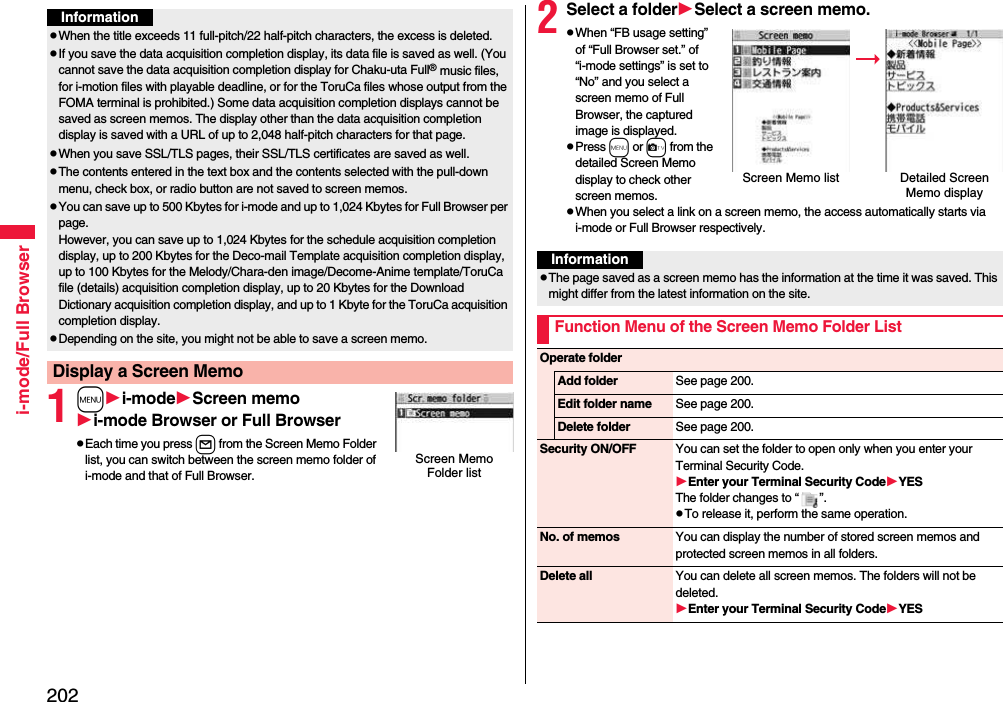 202i-mode/Full Browser1mi-modeScreen memoi-mode Browser or Full BrowserpEach time you press l from the Screen Memo Folder list, you can switch between the screen memo folder of i-mode and that of Full Browser.InformationpWhen the title exceeds 11 full-pitch/22 half-pitch characters, the excess is deleted.pIf you save the data acquisition completion display, its data file is saved as well. (You cannot save the data acquisition completion display for Chaku-uta Full® music files, for i-motion files with playable deadline, or for the ToruCa files whose output from the FOMA terminal is prohibited.) Some data acquisition completion displays cannot be saved as screen memos. The display other than the data acquisition completion display is saved with a URL of up to 2,048 half-pitch characters for that page.pWhen you save SSL/TLS pages, their SSL/TLS certificates are saved as well.pThe contents entered in the text box and the contents selected with the pull-down menu, check box, or radio button are not saved to screen memos.pYou can save up to 500 Kbytes for i-mode and up to 1,024 Kbytes for Full Browser per page. However, you can save up to 1,024 Kbytes for the schedule acquisition completion display, up to 200 Kbytes for the Deco-mail Template acquisition completion display, up to 100 Kbytes for the Melody/Chara-den image/Decome-Anime template/ToruCa file (details) acquisition completion display, up to 20 Kbytes for the Download Dictionary acquisition completion display, and up to 1 Kbyte for the ToruCa acquisition completion display.pDepending on the site, you might not be able to save a screen memo.Display a Screen MemoScreen Memo Folder list2Select a folderSelect a screen memo.pWhen “FB usage setting” of “Full Browser set.” of “i-mode settings” is set to “No” and you select a screen memo of Full Browser, the captured image is displayed.pPress m or c from the detailed Screen Memo display to check other screen memos.pWhen you select a link on a screen memo, the access automatically starts via i-mode or Full Browser respectively.Screen Memo list Detailed Screen Memo displayInformationpThe page saved as a screen memo has the information at the time it was saved. This might differ from the latest information on the site.Function Menu of the Screen Memo Folder ListOperate folderAdd folder See page 200.Edit folder name See page 200.Delete folder See page 200.Security ON/OFF You can set the folder to open only when you enter your Terminal Security Code.Enter your Terminal Security CodeYESThe folder changes to “ ”.pTo release it, perform the same operation.No. of memos You can display the number of stored screen memos and protected screen memos in all folders.Delete all You can delete all screen memos. The folders will not be deleted.Enter your Terminal Security CodeYES