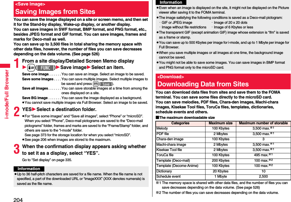 204i-mode/Full BrowserYou can save the image displayed on a site or screen memo, and then set it for the Stand-by display, Wake-up display, or another display. You can save images in SWF format, BMP format, and PNG format, etc., besides JPEG format and GIF format. You can save images, frames and marks for Deco-mail as well. You can save up to 3,500 files in total sharing the memory space with other data files, however, the number of files you can save decreases depending on the data volume. (See page 526)1From a site display/Detailed Screen Memo displayi( )Save imageSelect an item.Save one image. . . . . . . You can save an image. Select an image to be saved.Save some images . . . . You can save multiple images. Select multiple images to be saved and press l( ).Save all images. . . . . . . You can save storable images at a time from among the ones displayed on a site.Save BG image . . . . . . . You can save the image displayed as a background.pYou cannot save multiple images via Full Browser. Select an image to be saved.2YESSelect a destination folder.pFor “Save some images” and “Save all images”, select “Phone” or “microSD”. When you select “Phone”, Deco-mail pictograms are saved to the “Deco-mail pictograms” folder, frames and marks are saved to the “Frame/Stamp” folder, and others are save to the “i-mode” folder. See page 373 for the storage location for when you select “microSD”.pSee page 206 when images are stored to the maximum.3When the confirmation display appears asking whether to set it as a display, select “YES”.Go to “Set display” on page 335.&lt;Save Image&gt;Saving Images from SitesInformationpUp to 36 half-pitch characters are saved for a file name. When the file name is not specified, a part of the downloaded URL or “imageXXX” (XXX denotes numerals) is saved as the file name.You can download data files from sites and save them to the FOMA terminal. You can save some files directly to the microSD card.You can save melodies, PDF files, Chara-den images, Machi-chara images, Kisekae Tool files, ToruCa files, templates, dictionaries, schedule events and others.■The maximum downloadable size※1 The memory space is shared with other data files, and the number of files you can save decreases depending on the data volume. (See page 526)※2 The number of files you can save decreases depending on the data volume.pEven when an image is displayed on the site, it might not be displayed on the Picture viewer after saving it to the FOMA terminal.pThe image satisfying the following conditions is saved as a Deco-mail pictogram:・GIF or JPEG image ・Image of 20 x 20 dots・Image without file restrictions ・Image of 6 Kbytes or lesspThe transparent GIF (except animation GIF) image whose extension is “ifm” is saved as a frame or stamp.pYou can save up to 500 Kbytes per image for i-mode, and up to 1 Mbyte per image for Full Browser.pWhen you save multiple images or all images at one time, the background image cannot be saved.pYou might not be able to save some images. You can save images in BMP format and PNG format only to the microSD card.&lt;Download&gt;Downloading Data from SitesInformationCategories Maximum size Maximum number of storableMelody 100 Kbytes 3,500 max.※1PDF file 2 Mbytes 3,500 max.※1Chara-den image 100 Kbytes 3Machi-chara image 2 Mbytes 3,500 max.※1Kisekae Tool file 2 Mbytes 3,500 max.※1ToruCa file 100 Kbytes 495 max.※1Template (Deco-mail) 200 Kbytes 100 max.※2Template (Decome-Anime) 100 Kbytes 100 max.※2Dictionary 20 Kbytes 10Schedule event 1 Mbyte 2,500