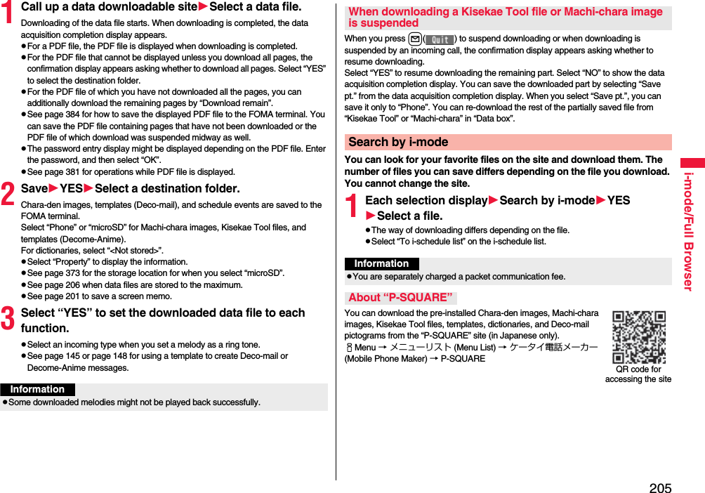 205i-mode/Full Browser1Call up a data downloadable siteSelect a data file.Downloading of the data file starts. When downloading is completed, the data acquisition completion display appears.pFor a PDF file, the PDF file is displayed when downloading is completed.pFor the PDF file that cannot be displayed unless you download all pages, the confirmation display appears asking whether to download all pages. Select “YES” to select the destination folder.pFor the PDF file of which you have not downloaded all the pages, you can additionally download the remaining pages by “Download remain”.pSee page 384 for how to save the displayed PDF file to the FOMA terminal. You can save the PDF file containing pages that have not been downloaded or the PDF file of which download was suspended midway as well.pThe password entry display might be displayed depending on the PDF file. Enter the password, and then select “OK”.pSee page 381 for operations while PDF file is displayed.2SaveYESSelect a destination folder.Chara-den images, templates (Deco-mail), and schedule events are saved to the FOMA terminal.Select “Phone” or “microSD” for Machi-chara images, Kisekae Tool files, and templates (Decome-Anime).For dictionaries, select “&lt;Not stored&gt;”.pSelect “Property” to display the information.pSee page 373 for the storage location for when you select “microSD”.pSee page 206 when data files are stored to the maximum.pSee page 201 to save a screen memo.3Select “YES” to set the downloaded data file to each function.pSelect an incoming type when you set a melody as a ring tone.pSee page 145 or page 148 for using a template to create Deco-mail or Decome-Anime messages.InformationpSome downloaded melodies might not be played back successfully.When you press l( ) to suspend downloading or when downloading is suspended by an incoming call, the confirmation display appears asking whether to resume downloading. Select “YES” to resume downloading the remaining part. Select “NO” to show the data acquisition completion display. You can save the downloaded part by selecting “Save pt.” from the data acquisition completion display. When you select “Save pt.”, you can save it only to “Phone”. You can re-download the rest of the partially saved file from “Kisekae Tool” or “Machi-chara” in “Data box”.You can look for your favorite files on the site and download them. The number of files you can save differs depending on the file you download. You cannot change the site.1Each selection displaySearch by i-modeYESSelect a file.pThe way of downloading differs depending on the file.pSelect “To i-schedule list” on the i-schedule list.You can download the pre-installed Chara-den images, Machi-chara images, Kisekae Tool files, templates, dictionaries, and Deco-mail pictograms from the “P-SQUARE” site (in Japanese only). iMenu → メニューリスト (Menu List) → ケータイ電話メーカー (Mobile Phone Maker) → P-SQUAREWhen downloading a Kisekae Tool file or Machi-chara image is suspendedSearch by i-modeInformationpYou are separately charged a packet communication fee.About “P-SQUARE”QR code for accessing the site