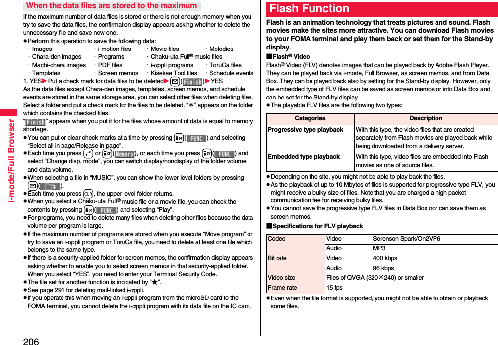 206i-mode/Full BrowserIf the maximum number of data files is stored or there is not enough memory when you try to save the data files, the confirmation display appears asking whether to delete the unnecessary file and save new one.pPerform this operation to save the following data:・Images ・i-motion files ・Movie files ・Melodies・Chara-den images ・Programs ・Chaku-uta Full® music files・Machi-chara images ・PDF files ・i-αppli programs ・ToruCa files・Templates ・Screen memos ・Kisekae Tool files ・Schedule events1. YESPut a check mark for data files to be deletedl( )YESAs the data files except Chara-den images, templates, screen memos, and schedule events are stored in the same storage area, you can select other files when deleting files. Select a folder and put a check mark for the files to be deleted. “＊” appears on the folder which contains the checked files. “ ” appears when you put it for the files whose amount of data is equal to memory shortage.pYou can put or clear check marks at a time by pressing i( ) and selecting “Select all in page/Release in page”.pEach time you press d or i( ), or each time you press i( ) and select “Change disp. mode”, you can switch display/nondisplay of the folder volume and data volume.pWhen selecting a file in “MUSIC”, you can show the lower level folders by pressing l( ).pEach time you press r, the upper level folder returns.pWhen you select a Chaku-uta Full® music file or a movie file, you can check the contents by pressing i( ) and selecting “Play”.pFor programs, you need to delete many files when deleting other files because the data volume per program is large.pIf the maximum number of programs are stored when you execute “Move program” or try to save an i-αppli program or ToruCa file, you need to delete at least one file which belongs to the same type.pIf there is a security-applied folder for screen memos, the confirmation display appears asking whether to enable you to select screen memos in that security-applied folder. When you select “YES”, you need to enter your Terminal Security Code.pThe file set for another function is indicated by “★”.pSee page 291 for deleting mail-linked i-αppli.pIf you operate this when moving an i-αppli program from the microSD card to the FOMA terminal, you cannot delete the i-αppli program with its data file on the IC card.When the data files are stored to the maximumFlash is an animation technology that treats pictures and sound. Flash movies make the sites more attractive. You can download Flash movies to your FOMA terminal and play them back or set them for the Stand-by display.■Flash® VideoFlash® Video (FLV) denotes images that can be played back by Adobe Flash Player. They can be played back via i-mode, Full Browser, as screen memos, and from Data Box. They can be played back also by setting for the Stand-by display. However, only the embedded type of FLV files can be saved as screen memos or into Data Box and can be set for the Stand-by display.pThe playable FLV files are the following two types:pDepending on the site, you might not be able to play back the files.pAs the playback of up to 10 Mbytes of files is supported for progressive type FLV, you might receive a bulky size of files. Note that you are charged a high packet communication fee for receiving bulky files.pYou cannot save the progressive type FLV files in Data Box nor can save them as screen memos.■Specifications for FLV playbackpEven when the file format is supported, you might not be able to obtain or playback some files.Flash FunctionCategories DescriptionProgressive type playback With this type, the video files that are created separately from Flash movies are played back while being downloaded from a delivery server.Embedded type playback With this type, video files are embedded into Flash movies as one of source files.Codec Video Sorenson Spark/On2VP6Audio MP3Bit rate Video 400 kbpsAudio 96 kbpsVideo size Files of QVGA (320×240) or smallerFrame rate 15 fps