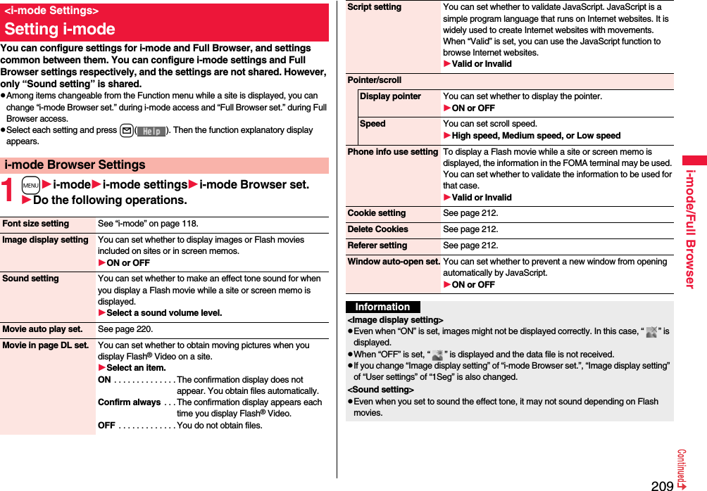 209i-mode/Full BrowserYou can configure settings for i-mode and Full Browser, and settings common between them. You can configure i-mode settings and Full Browser settings respectively, and the settings are not shared. However, only “Sound setting” is shared.pAmong items changeable from the Function menu while a site is displayed, you can change “i-mode Browser set.” during i-mode access and “Full Browser set.” during Full Browser access.pSelect each setting and press l( ). Then the function explanatory display appears.1mi-modei-mode settingsi-mode Browser set.Do the following operations.&lt;i-mode Settings&gt;Setting i-modei-mode Browser SettingsFont size setting See “i-mode” on page 118.Image display setting You can set whether to display images or Flash movies included on sites or in screen memos.ON or OFFSound setting You can set whether to make an effect tone sound for when you display a Flash movie while a site or screen memo is displayed.Select a sound volume level.Movie auto play set. See page 220.Movie in page DL set. You can set whether to obtain moving pictures when you display Flash® Video on a site.Select an item.ON . . . . . . . . . . . . . .The confirmation display does not appear. You obtain files automatically.Confirm always . . . The confirmation display appears each time you display Flash® Video.OFF  . . . . . . . . . . . . . You do not obtain files.Script setting You can set whether to validate JavaScript. JavaScript is a simple program language that runs on Internet websites. It is widely used to create Internet websites with movements.When “Valid” is set, you can use the JavaScript function to browse Internet websites. Valid or InvalidPointer/scrollDisplay pointer You can set whether to display the pointer.ON or OFFSpeed You can set scroll speed.High speed, Medium speed, or Low speedPhone info use setting To display a Flash movie while a site or screen memo is displayed, the information in the FOMA terminal may be used. You can set whether to validate the information to be used for that case.Valid or InvalidCookie setting See page 212.Delete Cookies See page 212.Referer setting See page 212.Window auto-open set. You can set whether to prevent a new window from opening automatically by JavaScript.ON or OFFInformation&lt;Image display setting&gt;pEven when “ON” is set, images might not be displayed correctly. In this case, “ ” is displayed.pWhen “OFF” is set, “ ” is displayed and the data file is not received.pIf you change “Image display setting” of “i-mode Browser set.”, “Image display setting” of “User settings” of “1Seg” is also changed.&lt;Sound setting&gt;pEven when you set to sound the effect tone, it may not sound depending on Flash movies.