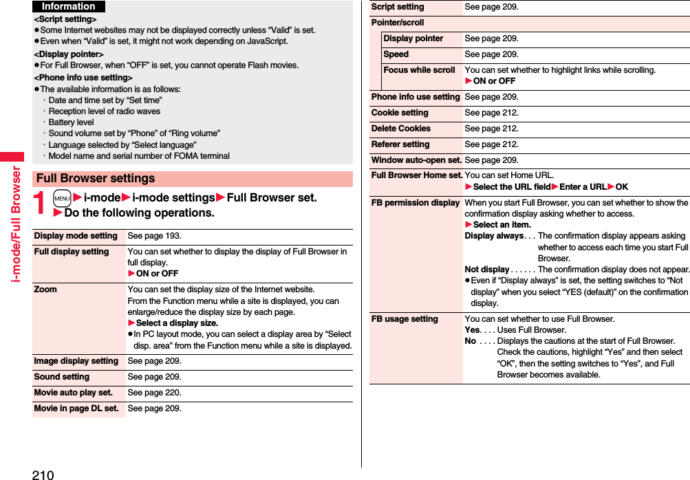 210i-mode/Full Browser1mi-modei-mode settingsFull Browser set.Do the following operations.&lt;Script setting&gt;pSome Internet websites may not be displayed correctly unless “Valid” is set.pEven when “Valid” is set, it might not work depending on JavaScript.&lt;Display pointer&gt;pFor Full Browser, when “OFF” is set, you cannot operate Flash movies.&lt;Phone info use setting&gt;pThe available information is as follows:・Date and time set by “Set time”・Reception level of radio waves・Battery level・Sound volume set by “Phone” of “Ring volume”・Language selected by “Select language” ・Model name and serial number of FOMA terminalFull Browser settingsInformationDisplay mode setting See page 193.Full display setting You can set whether to display the display of Full Browser in full display.ON or OFFZoom You can set the display size of the Internet website.From the Function menu while a site is displayed, you can enlarge/reduce the display size by each page.Select a display size.pIn PC layout mode, you can select a display area by “Select disp. area” from the Function menu while a site is displayed.Image display setting See page 209.Sound setting See page 209.Movie auto play set. See page 220.Movie in page DL set. See page 209.Script setting See page 209.Pointer/scrollDisplay pointer See page 209.Speed See page 209.Focus while scroll You can set whether to highlight links while scrolling.ON or OFFPhone info use setting See page 209.Cookie setting See page 212.Delete Cookies See page 212.Referer setting See page 212.Window auto-open set. See page 209.Full Browser Home set. You can set Home URL.Select the URL fieldEnter a URLOKFB permission display When you start Full Browser, you can set whether to show the confirmation display asking whether to access.Select an item.Display always. . . The confirmation display appears asking whether to access each time you start Full Browser.Not display . . . . . . The confirmation display does not appear.pEven if “Display always” is set, the setting switches to “Not display” when you select “YES (default)” on the confirmation display.FB usage setting You can set whether to use Full Browser.Yes. . . . Uses Full Browser.No  . . . . Displays the cautions at the start of Full Browser. Check the cautions, highlight “Yes” and then select “OK”, then the setting switches to “Yes”, and Full Browser becomes available.