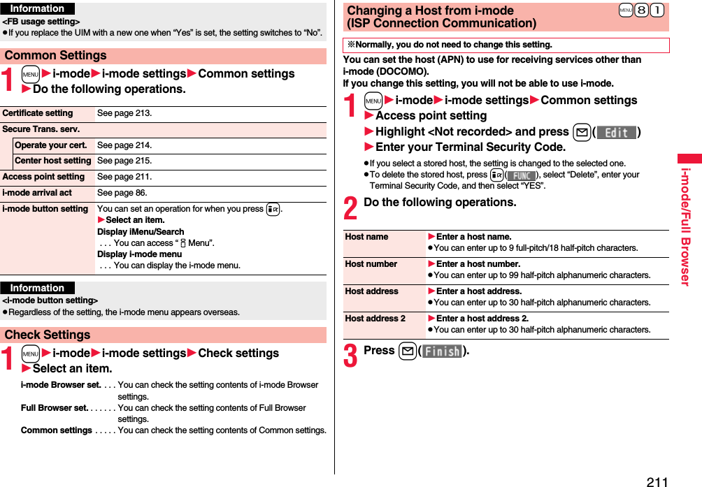 211i-mode/Full Browser1mi-modei-mode settingsCommon settingsDo the following operations.1mi-modei-mode settingsCheck settingsSelect an item.i-mode Browser set. . . . You can check the setting contents of i-mode Browser settings.Full Browser set. . . . . . . You can check the setting contents of Full Browser settings.Common settings . . . . . You can check the setting contents of Common settings.Information&lt;FB usage setting&gt;pIf you replace the UIM with a new one when “Yes” is set, the setting switches to “No”.Common SettingsCertificate setting See page 213.Secure Trans. serv.Operate your cert. See page 214.Center host setting See page 215.Access point setting See page 211.i-mode arrival act See page 86.i-mode button setting You can set an operation for when you press i.Select an item.Display iMenu/Search . . . You can access “iMenu”.Display i-mode menu . . . You can display the i-mode menu.Information&lt;i-mode button setting&gt;pRegardless of the setting, the i-mode menu appears overseas.Check SettingsYou can set the host (APN) to use for receiving services other than i-mode (DOCOMO).If you change this setting, you will not be able to use i-mode.1mi-modei-mode settingsCommon settingsAccess point settingHighlight &lt;Not recorded&gt;and press l( )Enter your Terminal Security Code.pIf you select a stored host, the setting is changed to the selected one.pTo delete the stored host, press i( ), select “Delete”, enter your Terminal Security Code, and then select “YES”.2Do the following operations.3Press l( ).+m+8+1Changing a Host from i-mode(ISP Connection Communication)※Normally, you do not need to change this setting.Host name Enter a host name.pYou can enter up to 9 full-pitch/18 half-pitch characters.Host number Enter a host number.pYou can enter up to 99 half-pitch alphanumeric characters.Host address Enter a host address.pYou can enter up to 30 half-pitch alphanumeric characters.Host address 2 Enter a host address 2.pYou can enter up to 30 half-pitch alphanumeric characters.