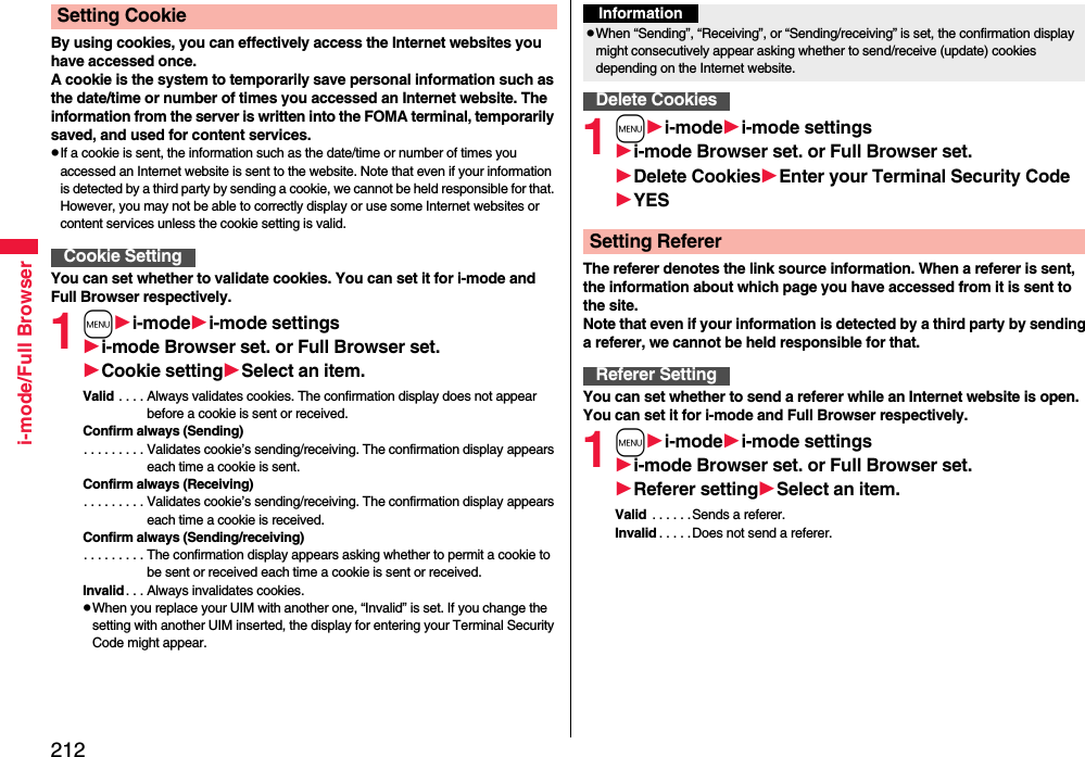 212i-mode/Full BrowserBy using cookies, you can effectively access the Internet websites you have accessed once.A cookie is the system to temporarily save personal information such as the date/time or number of times you accessed an Internet website. The information from the server is written into the FOMA terminal, temporarily saved, and used for content services.pIf a cookie is sent, the information such as the date/time or number of times you accessed an Internet website is sent to the website. Note that even if your information is detected by a third party by sending a cookie, we cannot be held responsible for that. However, you may not be able to correctly display or use some Internet websites or content services unless the cookie setting is valid.You can set whether to validate cookies. You can set it for i-mode and Full Browser respectively.1mi-modei-mode settingsi-mode Browser set. or Full Browser set.Cookie settingSelect an item.Valid . . . . Always validates cookies. The confirmation display does not appear before a cookie is sent or received.Confirm always (Sending). . . . . . . . . Validates cookie’s sending/receiving. The confirmation display appears each time a cookie is sent.Confirm always (Receiving). . . . . . . . . Validates cookie’s sending/receiving. The confirmation display appears each time a cookie is received.Confirm always (Sending/receiving). . . . . . . . . The confirmation display appears asking whether to permit a cookie to be sent or received each time a cookie is sent or received.Invalid. . . Always invalidates cookies.pWhen you replace your UIM with another one, “Invalid” is set. If you change the setting with another UIM inserted, the display for entering your Terminal Security Code might appear.Setting CookieCookie Setting1mi-modei-mode settingsi-mode Browser set. or Full Browser set.Delete CookiesEnter your Terminal Security CodeYESThe referer denotes the link source information. When a referer is sent, the information about which page you have accessed from it is sent to the site. Note that even if your information is detected by a third party by sending a referer, we cannot be held responsible for that.You can set whether to send a referer while an Internet website is open. You can set it for i-mode and Full Browser respectively.1mi-modei-mode settingsi-mode Browser set. or Full Browser set.Referer settingSelect an item.Valid  . . . . . .Sends a referer.Invalid . . . . .Does not send a referer.InformationpWhen “Sending”, “Receiving”, or “Sending/receiving” is set, the confirmation display might consecutively appear asking whether to send/receive (update) cookies depending on the Internet website.Delete CookiesSetting RefererReferer Setting