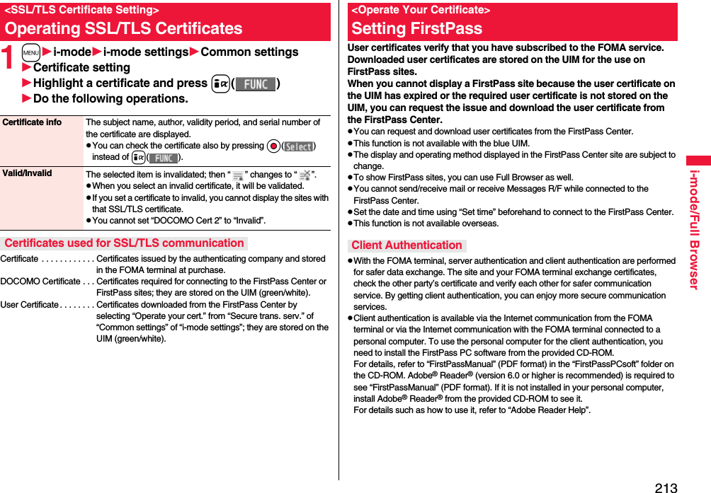 213i-mode/Full Browser1mi-modei-mode settingsCommon settingsCertificate settingHighlight a certificate and press i( )Do the following operations.Certificate . . . . . . . . . . . . Certificates issued by the authenticating company and stored in the FOMA terminal at purchase.DOCOMO Certificate . . . Certificates required for connecting to the FirstPass Center or FirstPass sites; they are stored on the UIM (green/white).User Certificate . . . . . . . . Certificates downloaded from the FirstPass Center by selecting “Operate your cert.” from “Secure trans. serv.” of “Common settings” of “i-mode settings”; they are stored on the UIM (green/white).&lt;SSL/TLS Certificate Setting&gt;Operating SSL/TLS CertificatesCertificate info The subject name, author, validity period, and serial number of the certificate are displayed.pYou can check the certificate also by pressing Oo( ) instead of i( ).Valid/Invalid The selected item is invalidated; then “ ” changes to “ ”.pWhen you select an invalid certificate, it will be validated.pIf you set a certificate to invalid, you cannot display the sites with that SSL/TLS certificate.pYou cannot set “DOCOMO Cert 2” to “Invalid”.Certificates used for SSL/TLS communicationUser certificates verify that you have subscribed to the FOMA service. Downloaded user certificates are stored on the UIM for the use on FirstPass sites. When you cannot display a FirstPass site because the user certificate on the UIM has expired or the required user certificate is not stored on the UIM, you can request the issue and download the user certificate from the FirstPass Center.pYou can request and download user certificates from the FirstPass Center.pThis function is not available with the blue UIM.pThe display and operating method displayed in the FirstPass Center site are subject to change.pTo show FirstPass sites, you can use Full Browser as well.pYou cannot send/receive mail or receive Messages R/F while connected to the FirstPass Center.pSet the date and time using “Set time” beforehand to connect to the FirstPass Center.pThis function is not available overseas.pWith the FOMA terminal, server authentication and client authentication are performed for safer data exchange. The site and your FOMA terminal exchange certificates, check the other party’s certificate and verify each other for safer communication service. By getting client authentication, you can enjoy more secure communication services.pClient authentication is available via the Internet communication from the FOMA terminal or via the Internet communication with the FOMA terminal connected to a personal computer. To use the personal computer for the client authentication, you need to install the FirstPass PC software from the provided CD-ROM.For details, refer to “FirstPassManual” (PDF format) in the “FirstPassPCsoft” folder on the CD-ROM. Adobe® Reader® (version 6.0 or higher is recommended) is required to see “FirstPassManual” (PDF format). If it is not installed in your personal computer, install Adobe® Reader® from the provided CD-ROM to see it.For details such as how to use it, refer to “Adobe Reader Help”.&lt;Operate Your Certificate&gt;Setting FirstPassClient Authentication