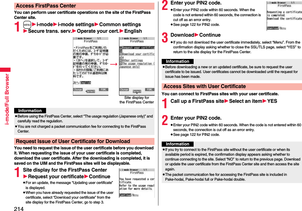 214i-mode/Full BrowserYou can perform user certificate operations on the site of the FirstPass Center site.1mi-modei-mode settingsCommon settingsSecure trans. serv.Operate your cert.EnglishYou need to request the issue of the user certificate before you download it. When requesting the issue of your user certificate is completed, download the user certificate. After the downloading is completed, it is saved on the UIM and the FirstPass sites will be displayable.1Site display for the FirstPass CenterRequest your certificateContinuepFor an update, the message “Updating user certificate” is displayed.pWhen you have already requested the issue of the user certificate, select “Download your certificate” from the site display for the FirstPass Center, go to step 3.Access FirstPass CenterSite display forthe FirstPass CenterInformationpBefore using the FirstPass Center, select “The usage regulation (Japanese only)” and carefully read the regulation.pYou are not charged a packet communication fee for connecting to the FirstPass Center.Request Issue of User Certificate for Download2Enter your PIN2 code.pEnter your PIN2 code within 60 seconds. When the code is not entered within 60 seconds, the connection is cut off as an error entry.pSee page 122 for PIN2 code.3DownloadContinuepIf you do not download the user certificate immediately, select “Menu”. From the confirmation display asking whether to close the SSL/TLS page, select “YES”to return to the site display for the FirstPass Center.You can connect to FirstPass sites with your user certificate.1Call up a FirstPass siteSelect an itemYES2Enter your PIN2 code.pEnter your PIN2 code within 60 seconds. When the code is not entered within 60 seconds, the connection is cut off as an error entry. pSee page 122 for PIN2 code.InformationpBefore downloading a new or an updated certificate, be sure to request the user certificate to be issued. User certificates cannot be downloaded until the request for issue has been made.Access Sites with User CertificateInformationpIf you try to connect to the FirstPass site without the user certificate or when its available period is expired, the confirmation display appears asking whether to continue connecting to the site. Select “NO”to return to the previous page. Download or update the user certificate from the FirstPass Center site and then access the site again.pThe packet communication fee for accessing the FirstPass site is included in Pake-hodai, Pake-hodai full or Pake-hodai double.