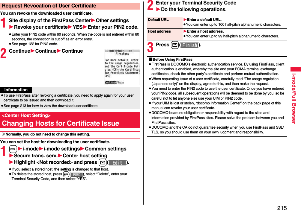 215i-mode/Full BrowserYou can revoke the downloaded user certificate.1Site display of the FirstPass CenterOther settingsRevoke your certificateYESEnter your PIN2 code.pEnter your PIN2 code within 60 seconds. When the code is not entered within 60 seconds, the connection is cut off as an error entry. pSee page 122 for PIN2 code.2ContinueContinueContinueYou can set the host for downloading the user certificate.1mi-modei-mode settingsCommon settingsSecure trans. serv.Center host settingHighlight &lt;Not recorded&gt; and press l( ).pIf you select a stored host, the setting is changed to that host.pTo delete the stored host, press i( ), select “Delete”, enter your Terminal Security Code, and then select “YES”.Request Revocation of User CertificateInformationpTo use FirstPass after revoking a certificate, you need to apply again for your user certificate to be issued and then download it.pSee page 213 for how to view the download user certificate. &lt;Center Host Setting&gt;Changing Hosts for Certificate Issue※Normally, you do not need to change this setting.2Enter your Terminal Security CodeDo the following operations.3Press l( ).Default URL Enter a default URL.pYou can enter up to 100 half-pitch alphanumeric characters.Host address Enter a host address.pYou can enter up to 99 half-pitch alphanumeric characters.■Before Using FirstPasspFirstPass is DOCOMO’s electronic authentication service. By using FirstPass, client authentication is enabled, whereby the site and your FOMA terminal exchange certificates, check the other party’s certificate and perform mutual authentication.pWhen requesting issue of a user certificate, carefully read “The usage regulation (Japanese only)” on the display, agree to this, and then make the request.pYou need to enter the PIN2 code to use the user certificate. Once you have entered your PIN2 code, all subsequent operations will be deemed to be done by you, so be careful not to let anyone else use your UIM or PIN2 code.pIf your UIM is lost or stolen, “docomo Information Center” on the back page of this manual can revoke your user certificate.pDOCOMO bears no obligation or responsibility with regard to the sites and information provided by FirstPass sites. Please solve the problem between you and FirstPass sites.pDOCOMO and the CA do not guarantee security when you use FirstPass and SSL/TLS, so you should use them on your own judgment and responsibility.
