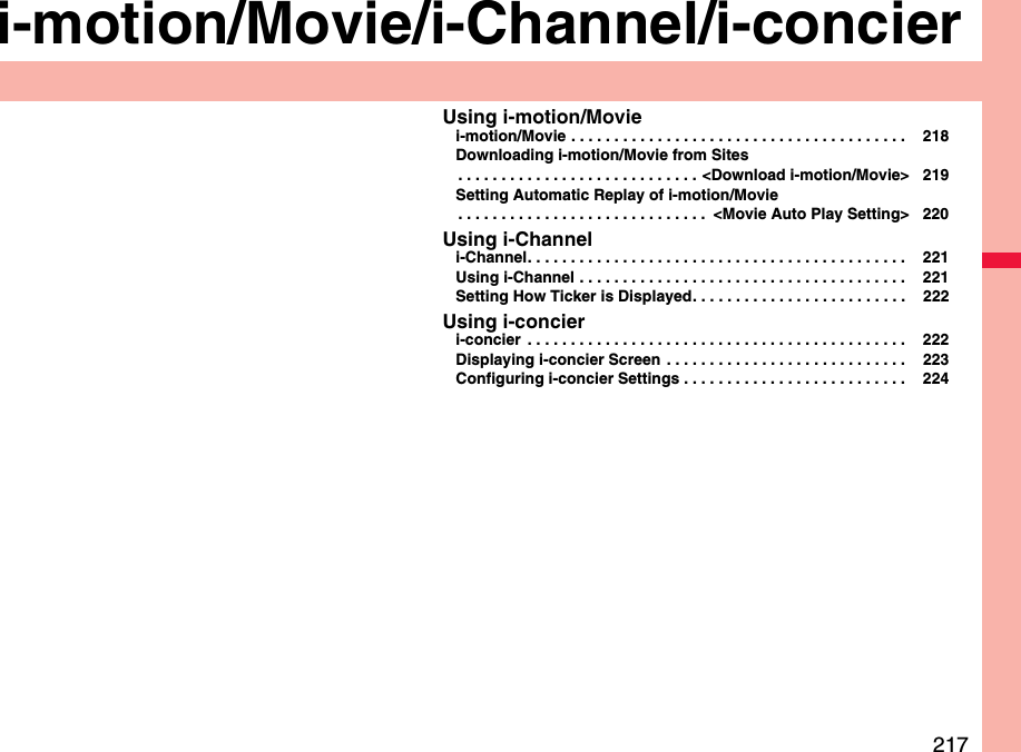 217i-motion/Movie/i-Channel/i-concierUsing i-motion/Moviei-motion/Movie . . . . . . . . . . . . . . . . . . . . . . . . . . . . . . . . . . . . . . .  218Downloading i-motion/Movie from Sites. . . . . . . . . . . . . . . . . . . . . . . . . . . . &lt;Download i-motion/Movie&gt; 219Setting Automatic Replay of i-motion/Movie. . . . . . . . . . . . . . . . . . . . . . . . . . . . .  &lt;Movie Auto Play Setting&gt; 220Using i-Channeli-Channel. . . . . . . . . . . . . . . . . . . . . . . . . . . . . . . . . . . . . . . . . . . .  221Using i-Channel . . . . . . . . . . . . . . . . . . . . . . . . . . . . . . . . . . . . . .  221Setting How Ticker is Displayed. . . . . . . . . . . . . . . . . . . . . . . . .  222Using i-concieri-concier  . . . . . . . . . . . . . . . . . . . . . . . . . . . . . . . . . . . . . . . . . . . .  222Displaying i-concier Screen  . . . . . . . . . . . . . . . . . . . . . . . . . . . .  223Configuring i-concier Settings . . . . . . . . . . . . . . . . . . . . . . . . . .  224