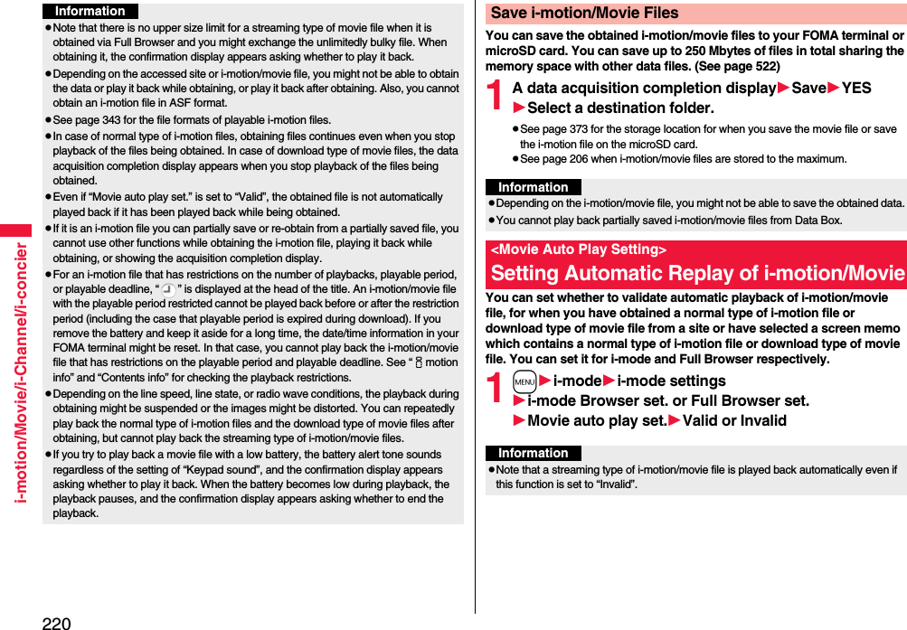 220i-motion/Movie/i-Channel/i-concierInformationpNote that there is no upper size limit for a streaming type of movie file when it is obtained via Full Browser and you might exchange the unlimitedly bulky file. When obtaining it, the confirmation display appears asking whether to play it back.pDepending on the accessed site or i-motion/movie file, you might not be able to obtain the data or play it back while obtaining, or play it back after obtaining. Also, you cannot obtain an i-motion file in ASF format.pSee page 343 for the file formats of playable i-motion files.pIn case of normal type of i-motion files, obtaining files continues even when you stop playback of the files being obtained. In case of download type of movie files, the data acquisition completion display appears when you stop playback of the files being obtained.pEven if “Movie auto play set.” is set to “Valid”, the obtained file is not automatically played back if it has been played back while being obtained.pIf it is an i-motion file you can partially save or re-obtain from a partially saved file, you cannot use other functions while obtaining the i-motion file, playing it back while obtaining, or showing the acquisition completion display.pFor an i-motion file that has restrictions on the number of playbacks, playable period, or playable deadline, “ ” is displayed at the head of the title. An i-motion/movie file with the playable period restricted cannot be played back before or after the restriction period (including the case that playable period is expired during download). If you remove the battery and keep it aside for a long time, the date/time information in your FOMA terminal might be reset. In that case, you cannot play back the i-motion/movie file that has restrictions on the playable period and playable deadline. See “imotion info” and “Contents info” for checking the playback restrictions.pDepending on the line speed, line state, or radio wave conditions, the playback during obtaining might be suspended or the images might be distorted. You can repeatedly play back the normal type of i-motion files and the download type of movie files after obtaining, but cannot play back the streaming type of i-motion/movie files.pIf you try to play back a movie file with a low battery, the battery alert tone sounds regardless of the setting of “Keypad sound”, and the confirmation display appears asking whether to play it back. When the battery becomes low during playback, the playback pauses, and the confirmation display appears asking whether to end the playback.You can save the obtained i-motion/movie files to your FOMA terminal or microSD card. You can save up to 250 Mbytes of files in total sharing the memory space with other data files. (See page 522)1A data acquisition completion displaySaveYESSelect a destination folder.pSee page 373 for the storage location for when you save the movie file or save the i-motion file on the microSD card.pSee page 206 when i-motion/movie files are stored to the maximum.You can set whether to validate automatic playback of i-motion/movie file, for when you have obtained a normal type of i-motion file or download type of movie file from a site or have selected a screen memo which contains a normal type of i-motion file or download type of movie file. You can set it for i-mode and Full Browser respectively.1mi-modei-mode settingsi-mode Browser set. or Full Browser set.Movie auto play set.Valid or InvalidSave i-motion/Movie FilesInformationpDepending on the i-motion/movie file, you might not be able to save the obtained data.pYou cannot play back partially saved i-motion/movie files from Data Box.&lt;Movie Auto Play Setting&gt;Setting Automatic Replay of i-motion/MovieInformationpNote that a streaming type of i-motion/movie file is played back automatically even if this function is set to “Invalid”.