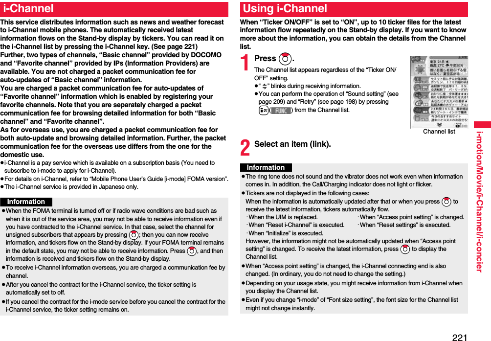 221i-motion/Movie/i-Channel/i-concierThis service distributes information such as news and weather forecast to i-Channel mobile phones. The automatically received latest information flows on the Stand-by display by tickers. You can read it on the i-Channel list by pressing the i-Channel key. (See page 221)Further, two types of channels, “Basic channel” provided by DOCOMO and “Favorite channel” provided by IPs (Information Providers) are available. You are not charged a packet communication fee for auto-updates of “Basic channel” information.You are charged a packet communication fee for auto-updates of “Favorite channel” information which is enabled by registering your favorite channels. Note that you are separately charged a packet communication fee for browsing detailed information for both “Basic channel” and “Favorite channel”. As for overseas use, you are charged a packet communication fee for both auto-update and browsing detailed information. Further, the packet communication fee for the overseas use differs from the one for the domestic use.pi-Channel is a pay service which is available on a subscription basis (You need to subscribe to i-mode to apply for i-Channel).pFor details on i-Channel, refer to “Mobile Phone User’s Guide [i-mode] FOMA version”.pThe i-Channel service is provided in Japanese only.i-ChannelInformationpWhen the FOMA terminal is turned off or if radio wave conditions are bad such as when it is out of the service area, you may not be able to receive information even if you have contracted to the i-Channel service. In that case, select the channel for unsigned subscribers that appears by pressing *Zo; then you can now receive information, and tickers flow on the Stand-by display. If your FOMA terminal remains in the default state, you may not be able to receive information. Press *Zo, and then information is received and tickers flow on the Stand-by display.pTo receive i-Channel information overseas, you are charged a communication fee by channel.pAfter you cancel the contract for the i-Channel service, the ticker setting is automatically set to off.pIf you cancel the contract for the i-mode service before you cancel the contract for the i-Channel service, the ticker setting remains on.When “Ticker ON/OFF” is set to “ON”, up to 10 ticker files for the latest information flow repeatedly on the Stand-by display. If you want to know more about the information, you can obtain the details from the Channel list.1Press Zo.The Channel list appears regardless of the “Ticker ON/OFF” setting.p“ ” blinks during receiving information.pYou can perform the operation of “Sound setting” (see page 209) and “Retry” (see page 198) by pressing i( ) from the Channel list.2Select an item (link).Using i-ChannelChannel listInformationpThe ring tone does not sound and the vibrator does not work even when information comes in. In addition, the Call/Charging indicator does not light or flicker.pTickers are not displayed in the following cases:When the information is automatically updated after that or when you press *Zo to receive the latest information, tickers automatically flow.･When the UIM is replaced. ･When “Access point setting” is changed.･When “Reset i-Channel” is executed. ･When “Reset settings” is executed.･When “Initialize” is executed.However, the information might not be automatically updated when “Access point setting” is changed. To receive the latest information, press *Zo to display the Channel list.pWhen “Access point setting” is changed, the i-Channel connecting end is also changed. (In ordinary, you do not need to change the setting.)pDepending on your usage state, you might receive information from i-Channel when you display the Channel list.pEven if you change “i-mode” of “Font size setting”, the font size for the Channel list might not change instantly.