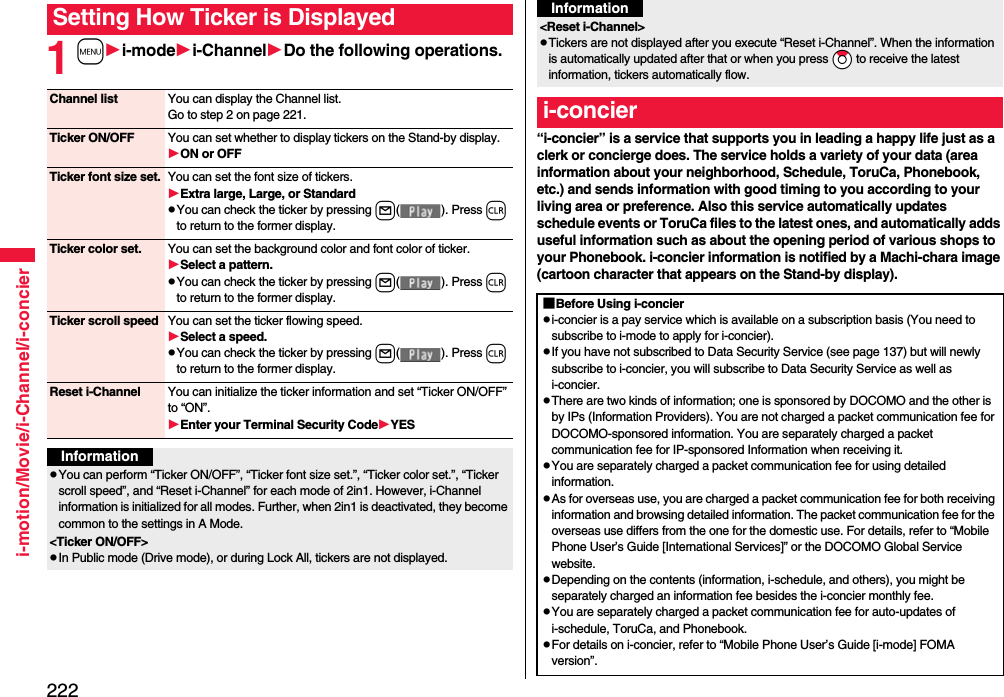 222i-motion/Movie/i-Channel/i-concier1mi-modei-ChannelDo the following operations.Setting How Ticker is DisplayedChannel list You can display the Channel list.Go to step 2 on page 221.Ticker ON/OFF You can set whether to display tickers on the Stand-by display.ON or OFFTicker font size set. You can set the font size of tickers.Extra large, Large, or StandardpYou can check the ticker by pressing l( ). Press r to return to the former display.Ticker color set. You can set the background color and font color of ticker.Select a pattern.pYou can check the ticker by pressing l( ). Press r to return to the former display.Ticker scroll speed You can set the ticker flowing speed.Select a speed.pYou can check the ticker by pressing l( ). Press r to return to the former display.Reset i-Channel You can initialize the ticker information and set “Ticker ON/OFF” to “ON”.Enter your Terminal Security CodeYESInformationpYou can perform “Ticker ON/OFF”, “Ticker font size set.”, “Ticker color set.”, “Ticker scroll speed”, and “Reset i-Channel” for each mode of 2in1. However, i-Channel information is initialized for all modes. Further, when 2in1 is deactivated, they become common to the settings in A Mode.&lt;Ticker ON/OFF&gt;pIn Public mode (Drive mode), or during Lock All, tickers are not displayed.“i-concier” is a service that supports you in leading a happy life just as a clerk or concierge does. The service holds a variety of your data (area information about your neighborhood, Schedule, ToruCa, Phonebook, etc.) and sends information with good timing to you according to your living area or preference. Also this service automatically updates schedule events or ToruCa files to the latest ones, and automatically adds useful information such as about the opening period of various shops to your Phonebook. i-concier information is notified by a Machi-chara image (cartoon character that appears on the Stand-by display).&lt;Reset i-Channel&gt;pTickers are not displayed after you execute “Reset i-Channel”. When the information is automatically updated after that or when you press *Zo to receive the latest information, tickers automatically flow.i-concierInformation■Before Using i-concierpi-concier is a pay service which is available on a subscription basis (You need to subscribe to i-mode to apply for i-concier).pIf you have not subscribed to Data Security Service (see page 137) but will newly subscribe to i-concier, you will subscribe to Data Security Service as well as i-concier.pThere are two kinds of information; one is sponsored by DOCOMO and the other is by IPs (Information Providers). You are not charged a packet communication fee for DOCOMO-sponsored information. You are separately charged a packet communication fee for IP-sponsored Information when receiving it.pYou are separately charged a packet communication fee for using detailed information.pAs for overseas use, you are charged a packet communication fee for both receiving information and browsing detailed information. The packet communication fee for the overseas use differs from the one for the domestic use. For details, refer to “Mobile Phone User’s Guide [International Services]” or the DOCOMO Global Service website.pDepending on the contents (information, i-schedule, and others), you might be separately charged an information fee besides the i-concier monthly fee.pYou are separately charged a packet communication fee for auto-updates of i-schedule, ToruCa, and Phonebook.pFor details on i-concier, refer to “Mobile Phone User’s Guide [i-mode] FOMA version”.