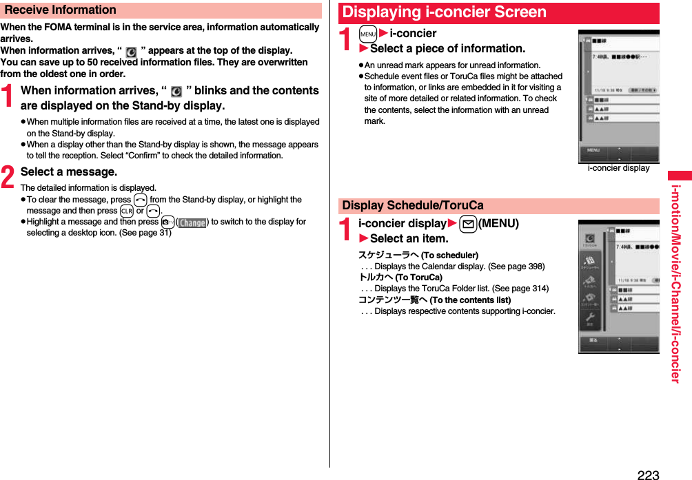 223i-motion/Movie/i-Channel/i-concierWhen the FOMA terminal is in the service area, information automatically arrives.When information arrives, “ ” appears at the top of the display.You can save up to 50 received information files. They are overwritten from the oldest one in order.1When information arrives, “ ” blinks and the contents are displayed on the Stand-by display.pWhen multiple information files are received at a time, the latest one is displayed on the Stand-by display.pWhen a display other than the Stand-by display is shown, the message appears to tell the reception. Select “Confirm” to check the detailed information.2Select a message.The detailed information is displayed.pTo clear the message, press h from the Stand-by display, or highlight the message and then press r or h.pHighlight a message and then press c( ) to switch to the display for selecting a desktop icon. (See page 31)Receive Information1mi-concierSelect a piece of information.pAn unread mark appears for unread information.pSchedule event files or ToruCa files might be attached to information, or links are embedded in it for visiting a site of more detailed or related information. To check the contents, select the information with an unread mark.1i-concier displayl(MENU)Select an item.スケジューラへ (To scheduler) . . . Displays the Calendar display. (See page 398)トルカへ (To ToruCa) . . . Displays the ToruCa Folder list. (See page 314)コンテンツ一覧へ (To the contents list) . . . Displays respective contents supporting i-concier.Displaying i-concier Screeni-concier displayDisplay Schedule/ToruCa