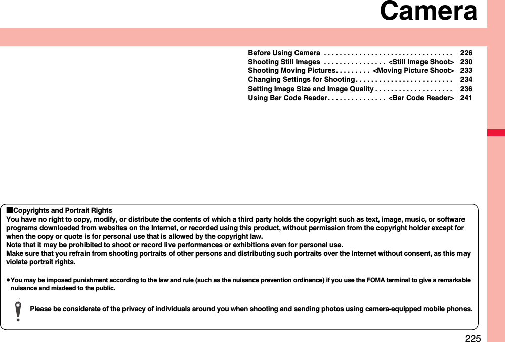 225CameraBefore Using Camera  . . . . . . . . . . . . . . . . . . . . . . . . . . . . . . . . .  226Shooting Still Images  . . . . . . . . . . . . . . . .  &lt;Still Image Shoot&gt; 230Shooting Moving Pictures. . . . . . . . .  &lt;Moving Picture Shoot&gt; 233Changing Settings for Shooting . . . . . . . . . . . . . . . . . . . . . . . . .  234Setting Image Size and Image Quality . . . . . . . . . . . . . . . . . . . .  236Using Bar Code Reader. . . . . . . . . . . . . . .  &lt;Bar Code Reader&gt; 241■Copyrights and Portrait RightsYou have no right to copy, modify, or distribute the contents of which a third party holds the copyright such as text, image, music, or software programs downloaded from websites on the Internet, or recorded using this product, without permission from the copyright holder except for when the copy or quote is for personal use that is allowed by the copyright law.Note that it may be prohibited to shoot or record live performances or exhibitions even for personal use.Make sure that you refrain from shooting portraits of other persons and distributing such portraits over the Internet without consent, as this may violate portrait rights.pYou may be imposed punishment according to the law and rule (such as the nuisance prevention ordinance) if you use the FOMA terminal to give a remarkable nuisance and misdeed to the public.Please be considerate of the privacy of individuals around you when shooting and sending photos using camera-equipped mobile phones.
