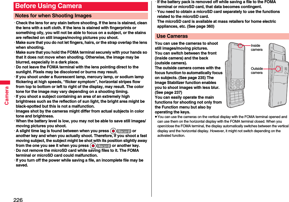 226Camera･Check the lens for any stain before shooting. If the lens is stained, clean the lens with a soft cloth. If the lens is stained with fingerprints or something oily, you will not be able to focus on a subject, or the stains are reflected on still images/moving pictures you shoot.･Make sure that you do not let fingers, hairs, or the strap overlap the lens when shooting.･Make sure that you hold the FOMA terminal securely with your hands so that it does not move when shooting. Otherwise, the image may be blurred, especially in a dark place.･Do not leave the FOMA terminal with the lens pointing direct to the sunlight. Pixels may be discolored or burns may result.･If you shoot under a fluorescent lamp, mercury lamp, or sodium lamp flickering at high speeds, “flicker symptom”, horizontal stripes flow from top to bottom or left to right of the display, may result. The color tone for the image may vary depending on a shooting timing.･If you shoot a subject containing an area of an extremely high brightness such as the reflection of sun light, the bright area might be black-spotted but this is not a malfunction.･Images shot by the cameras might differ from actual subjects in color tone and brightness.･When the battery level is low, you may not be able to save still images/moving pictures you shoot.･A slight time lag is found between when you press Oo( ) or another key and when you actually shoot. Therefore, if you shoot a fast moving subject, the subject might be shot with its position slightly away from the one you see it when you press Oo( ) or another key.･Do not remove the microSD card while saving files to it. The FOMA terminal or microSD card could malfunction.･If you turn off the power while saving a file, an incomplete file may be saved.Before Using CameraNotes for when Shooting Images･If the battery pack is removed off while saving a file to the FOMA terminal or microSD card, that data becomes contingent.･You need to obtain a microSD card separately to use the functions related to the microSD card. The microSD card is available at mass retailers for home electric appliances, etc. (See page 360)You can use the cameras to shoot still images/moving pictures.You can switch between the front (inside camera) and the back (outside camera).The outside camera comes with the focus function to automatically focus on subjects. (See page 235) The Image Stabilizer function enables you to shoot images with less blur. (See page 237)You can easily operate the main functions for shooting not only from the Function menu but also by operating the keys.pYou can use the cameras on the vertical display with the FOMA terminal opened and can use them on the horizontal display with the FOMA terminal closed. When you open/close the FOMA terminal, the display automatically switches between the vertical display and the horizontal display. However, it might not switch depending on the activated function.Use CamerasInside cameraOutside camera