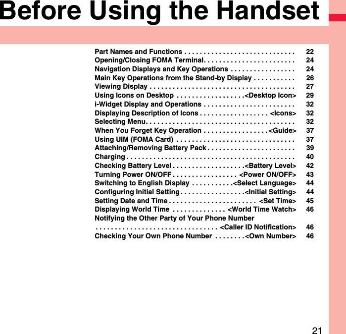 21Before Using the HandsetPart Names and Functions . . . . . . . . . . . . . . . . . . . . . . . . . . . . .  22Opening/Closing FOMA Terminal. . . . . . . . . . . . . . . . . . . . . . . .  24Navigation Displays and Key Operations  . . . . . . . . . . . . . . . . .  24Main Key Operations from the Stand-by Display . . . . . . . . . . .  26Viewing Display . . . . . . . . . . . . . . . . . . . . . . . . . . . . . . . . . . . . . .  27Using Icons on Desktop  . . . . . . . . . . . . . . . . . .&lt;Desktop Icon&gt; 29i-Widget Display and Operations . . . . . . . . . . . . . . . . . . . . . . . .  32Displaying Description of Icons . . . . . . . . . . . . . . . . . . &lt;Icons&gt; 32Selecting Menu. . . . . . . . . . . . . . . . . . . . . . . . . . . . . . . . . . . . . . .  32When You Forget Key Operation . . . . . . . . . . . . . . . . . &lt;Guide&gt; 37Using UIM (FOMA Card)  . . . . . . . . . . . . . . . . . . . . . . . . . . . . . . .  37Attaching/Removing Battery Pack . . . . . . . . . . . . . . . . . . . . . . .  39Charging . . . . . . . . . . . . . . . . . . . . . . . . . . . . . . . . . . . . . . . . . . . .  40Checking Battery Level . . . . . . . . . . . . . . . . . . .&lt;Battery Level&gt; 42Turning Power ON/OFF . . . . . . . . . . . . . . . . . &lt;Power ON/OFF&gt; 43Switching to English Display  . . . . . . . . . . .&lt;Select Language&gt; 44Configuring Initial Setting . . . . . . . . . . . . . . . . .&lt;Initial Setting&gt; 44Setting Date and Time . . . . . . . . . . . . . . . . . . . . . . .  &lt;Set Time&gt; 45Displaying World Time  . . . . . . . . . . . . . . &lt;World Time Watch&gt; 46Notifying the Other Party of Your Phone Number. . . . . . . . . . . . . . . . . . . . . . . . . . . . . . . .  &lt;Caller ID Notification&gt; 46Checking Your Own Phone Number  . . . . . . . .&lt;Own Number&gt; 46