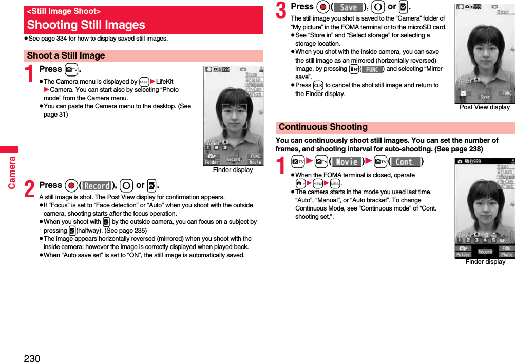 230CamerapSee page 334 for how to display saved still images.1Press c.pThe Camera menu is displayed by mLifeKitCamera. You can start also by selecting “Photo mode” from the Camera menu.pYou can paste the Camera menu to the desktop. (See page 31)2Press Oo( ), 0 or p.A still image is shot. The Post View display for confirmation appears.pIf “Focus” is set to “Face detection” or “Auto” when you shoot with the outside camera, shooting starts after the focus operation.pWhen you shoot with p by the outside camera, you can focus on a subject by pressing p(halfway). (See page 235)pThe image appears horizontally reversed (mirrored) when you shoot with the inside camera; however the image is correctly displayed when played back.pWhen “Auto save set” is set to “ON”, the still image is automatically saved.&lt;Still Image Shoot&gt;Shooting Still ImagesShoot a Still ImageFinder display3Press Oo( ), 0 or p.The still image you shot is saved to the “Camera” folder of “My picture” in the FOMA terminal or to the microSD card.pSee “Store in” and “Select storage” for selecting a storage location.pWhen you shot with the inside camera, you can save the still image as an mirrored (horizontally reversed) image, by pressing i( ) and selecting “Mirror save”.pPress r to cancel the shot still image and return to the Finder display.You can continuously shoot still images. You can set the number of frames, and shooting interval for auto-shooting. (See page 238)1cc( )c( )pWhen the FOMA terminal is closed, operate cmm.pThe camera starts in the mode you used last time, “Auto”, “Manual”, or “Auto bracket”. To change Continuous Mode, see “Continuous mode” of “Cont. shooting set.”.Post View displayContinuous ShootingFinder display