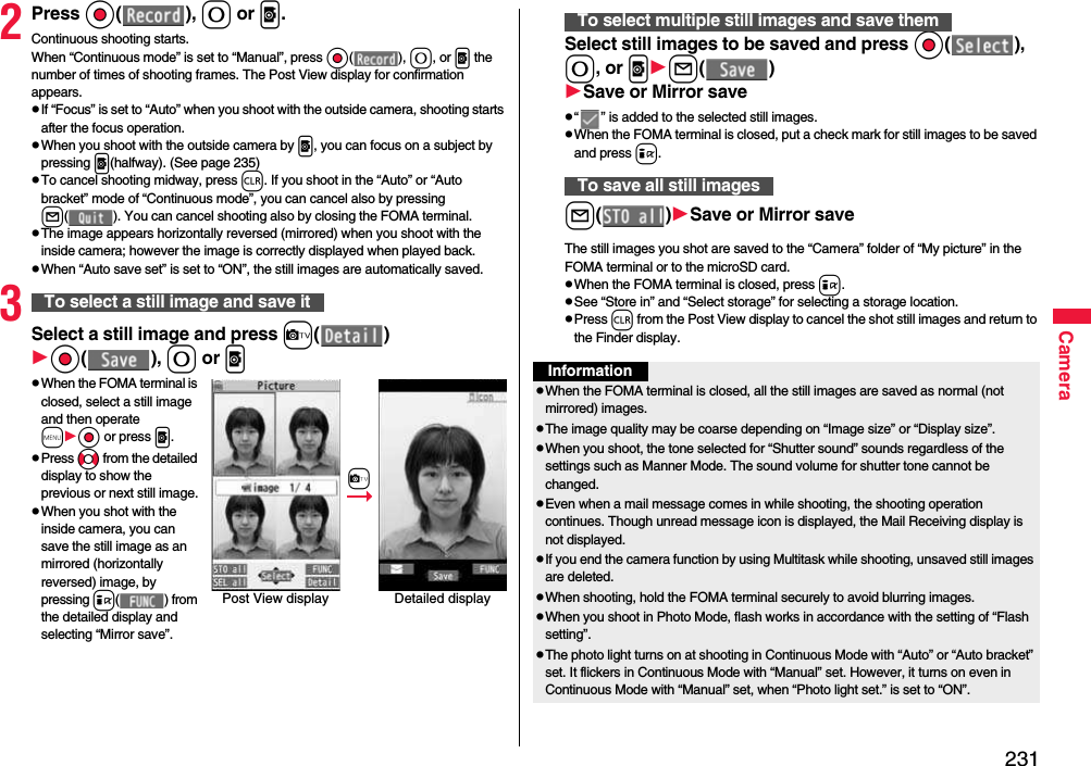 231Camera2Press Oo( ), 0 or p.Continuous shooting starts.When “Continuous mode” is set to “Manual”, press Oo( ), 0, or p the number of times of shooting frames. The Post View display for confirmation appears.pIf “Focus” is set to “Auto” when you shoot with the outside camera, shooting starts after the focus operation.pWhen you shoot with the outside camera by p, you can focus on a subject by pressing p(halfway). (See page 235)pTo cancel shooting midway, press r. If you shoot in the “Auto” or “Auto bracket” mode of “Continuous mode”, you can cancel also by pressing l( ). You can cancel shooting also by closing the FOMA terminal.pThe image appears horizontally reversed (mirrored) when you shoot with the inside camera; however the image is correctly displayed when played back.pWhen “Auto save set” is set to “ON”, the still images are automatically saved.3Select a still image and press c( )Oo( ), 0 or ppWhen the FOMA terminal is closed, select a still image and then operate mOo or press p.pPress No from the detailed display to show the previous or next still image.pWhen you shot with the inside camera, you can save the still image as an mirrored (horizontally reversed) image, by pressing i( ) from the detailed display and selecting “Mirror save”.To select a still image and save itPost View display Detailed displaycSelect still images to be saved and press Oo( ), 0, or pl( )Save or Mirror savep“ ” is added to the selected still images.pWhen the FOMA terminal is closed, put a check mark for still images to be saved and press i.l( )Save or Mirror saveThe still images you shot are saved to the “Camera” folder of “My picture” in the FOMA terminal or to the microSD card.pWhen the FOMA terminal is closed, press i.pSee “Store in” and “Select storage” for selecting a storage location.pPress r from the Post View display to cancel the shot still images and return to the Finder display.To select multiple still images and save themTo save all still imagesInformationpWhen the FOMA terminal is closed, all the still images are saved as normal (not mirrored) images.pThe image quality may be coarse depending on “Image size” or “Display size”.pWhen you shoot, the tone selected for “Shutter sound” sounds regardless of the settings such as Manner Mode. The sound volume for shutter tone cannot be changed.pEven when a mail message comes in while shooting, the shooting operation continues. Though unread message icon is displayed, the Mail Receiving display is not displayed.pIf you end the camera function by using Multitask while shooting, unsaved still images are deleted.pWhen shooting, hold the FOMA terminal securely to avoid blurring images.pWhen you shoot in Photo Mode, flash works in accordance with the setting of “Flash setting”.pThe photo light turns on at shooting in Continuous Mode with “Auto” or “Auto bracket” set. It flickers in Continuous Mode with “Manual” set. However, it turns on even in Continuous Mode with “Manual” set, when “Photo light set.” is set to “ON”.