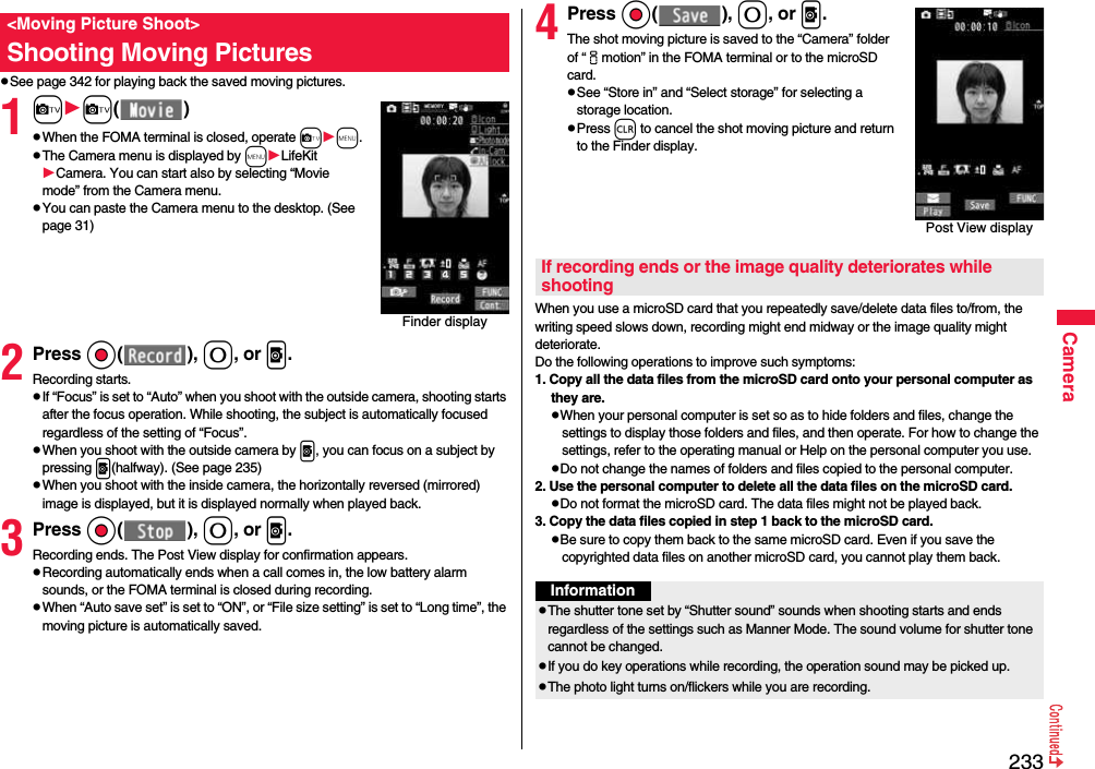 233CamerapSee page 342 for playing back the saved moving pictures.1cc( )pWhen the FOMA terminal is closed, operate cm.pThe Camera menu is displayed by mLifeKitCamera. You can start also by selecting “Movie mode” from the Camera menu.pYou can paste the Camera menu to the desktop. (See page 31)2Press Oo( ), 0, or p.Recording starts.pIf “Focus” is set to “Auto” when you shoot with the outside camera, shooting starts after the focus operation. While shooting, the subject is automatically focused regardless of the setting of “Focus”.pWhen you shoot with the outside camera by p, you can focus on a subject by pressing p(halfway). (See page 235)pWhen you shoot with the inside camera, the horizontally reversed (mirrored) image is displayed, but it is displayed normally when played back.3Press Oo( ), 0, or p.Recording ends. The Post View display for confirmation appears.pRecording automatically ends when a call comes in, the low battery alarm sounds, or the FOMA terminal is closed during recording.pWhen “Auto save set” is set to “ON”, or “File size setting” is set to “Long time”, the moving picture is automatically saved. &lt;Moving Picture Shoot&gt;Shooting Moving PicturesFinder display4Press Oo( ), 0, or p.The shot moving picture is saved to the “Camera” folder of “imotion” in the FOMA terminal or to the microSD card.pSee “Store in” and “Select storage” for selecting a storage location.pPress r to cancel the shot moving picture and return to the Finder display.When you use a microSD card that you repeatedly save/delete data files to/from, the writing speed slows down, recording might end midway or the image quality might deteriorate.Do the following operations to improve such symptoms: 1. Copy all the data files from the microSD card onto your personal computer as they are. pWhen your personal computer is set so as to hide folders and files, change the settings to display those folders and files, and then operate. For how to change the settings, refer to the operating manual or Help on the personal computer you use.pDo not change the names of folders and files copied to the personal computer. 2. Use the personal computer to delete all the data files on the microSD card. pDo not format the microSD card. The data files might not be played back. 3. Copy the data files copied in step 1 back to the microSD card.pBe sure to copy them back to the same microSD card. Even if you save the copyrighted data files on another microSD card, you cannot play them back.Post View displayIf recording ends or the image quality deteriorates while shootingInformationpThe shutter tone set by “Shutter sound” sounds when shooting starts and ends regardless of the settings such as Manner Mode. The sound volume for shutter tone cannot be changed.pIf you do key operations while recording, the operation sound may be picked up.pThe photo light turns on/flickers while you are recording.