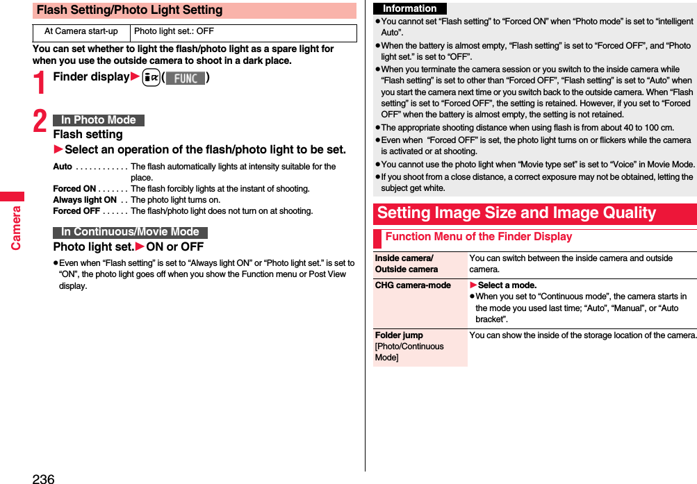 236CameraYou can set whether to light the flash/photo light as a spare light for when you use the outside camera to shoot in a dark place.1Finder displayi( )2Flash settingSelect an operation of theflash/photo light to be set.Auto  . . . . . . . . . . . . The flash automatically lights at intensity suitable for the place.Forced ON . . . . . . . The flash forcibly lights at the instant of shooting.Always light ON  . .  The photo light turns on.Forced OFF . . . . . .  The flash/photo light does not turn on at shooting.Photo light set.ON or OFFpEven when “Flash setting” is set to “Always light ON” or “Photo light set.” is set to “ON”, the photo light goes off when you show the Function menu or Post View display.Flash Setting/Photo Light SettingAt Camera start-up Photo light set.: OFFIn Photo ModeIn Continuous/Movie ModeInformationpYou cannot set “Flash setting” to “Forced ON” when “Photo mode” is set to “intelligent Auto”.pWhen the battery is almost empty, “Flash setting” is set to “Forced OFF”, and “Photo light set.” is set to “OFF”.pWhen you terminate the camera session or you switch to the inside camera while “Flash setting” is set to other than “Forced OFF”, “Flash setting” is set to “Auto” when you start the camera next time or you switch back to the outside camera. When “Flash setting” is set to “Forced OFF”, the setting is retained. However, if you set to “Forced OFF” when the battery is almost empty, the setting is not retained.pThe appropriate shooting distance when using flash is from about 40 to 100 cm.pEven when  “Forced OFF” is set, the photo light turns on or flickers while the camera is activated or at shooting.pYou cannot use the photo light when “Movie type set” is set to “Voice” in Movie Mode.pIf you shoot from a close distance, a correct exposure may not be obtained, letting the subject get white.Setting Image Size and Image QualityFunction Menu of the Finder DisplayInside camera/Outside cameraYou can switch between the inside camera and outside camera.CHG camera-mode Select a mode.pWhen you set to “Continuous mode”, the camera starts in the mode you used last time; “Auto”, “Manual”, or “Auto bracket”.Folder jump[Photo/Continuous Mode]You can show the inside of the storage location of the camera.