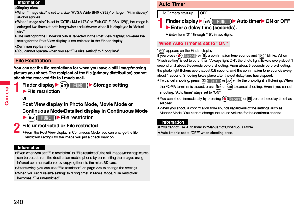 240CameraYou can set the file restrictions for when you save a still image/moving picture you shoot. The recipient of the file (primary distribution) cannot attach the received file to i-mode mail.1Finder displayi( )Storage settingFile restrictionorPost View display in Photo Mode, Movie Mode or Continuous Mode/Detailed display in Continuous Modei( )File restriction2File unrestricted or File restrictedpFrom the Post View display in Continuous Mode, you can change the file restriction settings for the image you put a check mark on.&lt;Display size&gt;pWhen “Image size” is set to a size “HVGA Wide (640 x 352)” or larger, “Fit in display” always applies.pWhen “Image size” is set to “QCIF (144 x 176)” or “Sub-QCIF (96 x 128)”, the image is enlarged two times at both lengthwise and sidewise when it is displayed in “Actual size”.pThe setting for the Finder display is reflected in the Post View display; however the setting for the Post View display is not reflected in the Finder display.&lt;Common replay mode&gt;pYou cannot operate when you set “File size setting” to “Long time”.File RestrictionInformationInformationpEven when you set “File restriction” to “File restricted”, the still images/moving pictures can be output from the destination mobile phone by transmitting the images using infrared communication or by copying them to the microSD card.pAfter saving, you can use “File restriction” on page 336 to change the settings.pWhen you set “File size setting” to “Long time” in Movie Mode, “File restriction” becomes “File unrestricted”.1Finder displayi( )Auto timerON or OFFEnter a delay time (seconds).pEnter from “01” through “15”, in two digits.“ ” appears on the Finder display.If you press Oo( ) or p, a confirmation tone sounds and “ ” blinks. When “Flash setting” is set to other than “Always light ON”, the photo light flickers every about 1 second until about 5 seconds before shooting. From about 5 seconds before shooting, the photo light flickers every about 0.5 second, and the confirmation tone sounds every about 1 second. Shooting takes place after the set delay time has elapsed.pTo cancel shooting, press l( ) or r while the photo light is flickering. When the FOMA terminal is closed, press i or r to cancel shooting. Even if you cancel shooting, “Auto timer” stays set to “ON”.pYou can shoot immediately by pressing Oo( ) or p before the delay time has elapsed.pWhen you shoot, a confirmation tone sounds regardless of the settings such as Manner Mode. You cannot change the sound volume for the confirmation tone.Auto TimerAt Camera start-up OFFWhen Auto Timer is set to “ON”InformationpYou cannot use Auto timer in “Manual” of Continuous Mode.pAuto timer is set to “OFF” when shooting ends.