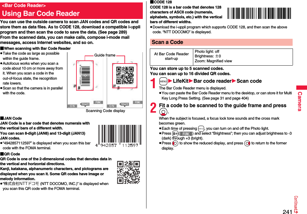 241CameraYou can use the outside camera to scan JAN codes and QR codes and store them as data files. As to CODE 128, download a compatible i-αppli program and then scan the code to save the data. (See page 289)From the scanned data, you can make calls, compose i-mode mail messages, access Internet websites, and so on.■When scanning with Bar Code ReaderpTake the code as large as possible within the guide frame.pAutofocus works when you scan a code about 10 cm or more away from it. When you scan a code in the out-of-focus state, the recognition rate lowers.pScan so that the camera is in parallel with the code.■JAN CodeJAN Code is a bar code that denotes numerals with the vertical bars of a different width.You can scan 8-digit (JAN8) and 13-digit (JAN13) JAN codes.p“4942857112597” is displayed when you scan this bar code with the FOMA terminal.■QR CodeQR Code is one of the 2-dimensional codes that denotes data in the vertical and horizontal directions.Kanji, katakana, alphanumeric characters, and pictograms are displayed when you scan it. Some QR codes have image or melody information.p“株式会社NTTドコモ (NTT DOCOMO, INC.)” is displayed when you scan this QR code with the FOMA terminal.&lt;Bar Code Reader&gt;Using Bar Code ReaderScanning Code displayGuide frame■CODE 128CODE 128 is a bar code that denotes 128 characters of ASCII code (numerals, alphabets, symbols, etc.) with the vertical bars of different widths.pDownload the i-αppli program which supports CODE 128, and then scan the above code. “NTT DOCOMO” is displayed.You can store up to 5 scanned codes.You can scan up to 16 divided QR codes.1mLifeKitBar code readerScan codeThe Bar Code Reader menu is displayed.pYou can paste the Bar Code Reader menu to the desktop, or can store it for Multi Key Long Press Setting. (See page 31 and page 404)2Fit a code to be scanned to the guide frame and press Xo. When the subject is focused, a focus lock tone sounds and the cross mark becomes green. pEach time of pressing m, you can turn on and off the Photo light.pPress i( ) and select “Brightness”; then you can adjust brightness to -3 (dark) through +3 (bright).pPress Co to show the reduced display, and press Vo to return to the former display.Scan a CodeAt Bar Code Reader start-upPhoto light: offBrightness: ±0Zoom: Magnified view