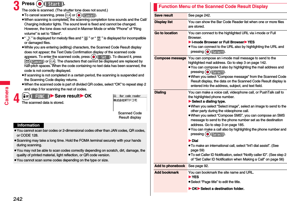 242Camera3Press Oo( ).The code is scanned. (The shutter tone does not sound.)pTo cancel scanning, press r or Oo( ).pWhen scanning is completed, the scanning completion tone sounds and the Call/Charging indicator lights. The sound level is fixed and cannot be changed. However, the tone does not sound in Manner Mode or while “Phone” of “Ring volume” is set to “Silent”.p“ ” is displayed for melody files and “ ” or “ ” is displayed for incompatible or damaged files.pWhile you are entering (editing) characters, the Scanned Code Result display does not appear; the Text Data Confirmation display of the scanned code appears. To enter the scanned code, press Oo( ). To discard it, press l( ) or r. The characters that cannot be displayed are replaced by half-pitch spaces. When the code containing no text data has been scanned, the code is not correctly displayed.pIf scanning is not completed in a certain period, the scanning is suspended and the Scanning Code display returns.pWhen the scanned code is part of divided QR codes, select “OK” to repeat step 2 and step 3 for scanning the rest of codes.4i( )Save resultOKThe scanned data is stored.Scanned Code Result displayInformationpYou cannot scan bar codes or 2-dimensional codes other than JAN codes, QR codes, or CODE 128.pScanning may take a long time. Hold the FOMA terminal securely with your hands during scanning.pYou may not be able to scan codes correctly depending on scratch, dirt, damage, the quality of printed material, light reflection, or QR code version.pYou cannot scan some codes depending on the type or size.Function Menu of the Scanned Code Result DisplaySave result See page 242.Display list You can show the Bar Code Reader list when one or more files are stored.Go to location You can connect to the highlighted URL via i-mode or Full Browser.i-mode Browser or Full BrowserYESpYou can connect to the URL also by highlighting the URL and pressing Oo( ).Compose message You can compose an i-mode mail message to send to the highlighted mail address. Go to step 3 on page 142.pYou can compose it also by highlighting the mail address and pressing Oo( ).pWhen you select “Compose message” from the Scanned Code Result display, the data on the Scanned Code Result display is entered into the address, subject, and text field.Dialing You can make a voice call, videophone call, or PushTalk call to the highlighted phone number.Select a dialing type.pWhen you select “Select image”, select an image to send to the other party during the videophone call.pWhen you select “Compose SMS”, you can compose an SMS message to send to the phone number set as the destination address. Go to step 3 on page 185.pYou can make a call also by highlighting the phone number and pressing Oo( ).DialpTo make an international call, select “Int’l dial assist”. (See page 59)pTo set Caller ID Notification, select “Notify caller ID”. (See step 2 of “Set Caller ID Notification when Making a Call” on page 56)Add to phonebook See page 92.Add bookmark You can bookmark the site name and URL.YESpSelect “Page title” to edit the title.OKSelect a destination folder.