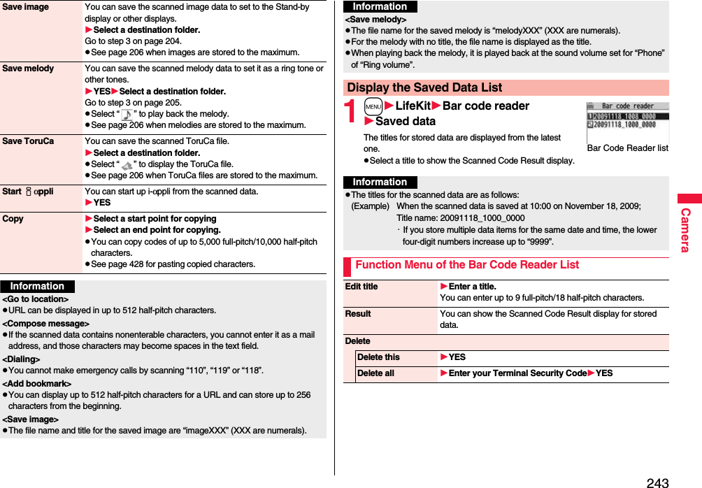 243CameraSave image You can save the scanned image data to set to the Stand-by display or other displays.Select a destination folder.Go to step 3 on page 204.pSee page 206 when images are stored to the maximum.Save melody You can save the scanned melody data to set it as a ring tone or other tones.YESSelect a destination folder.Go to step 3 on page 205.pSelect “ ” to play back the melody.pSee page 206 when melodies are stored to the maximum.Save ToruCa You can save the scanned ToruCa file.Select a destination folder.pSelect “ ” to display the ToruCa file.pSee page 206 when ToruCa files are stored to the maximum.Start iαppli You can start up i-αppli from the scanned data.YESCopy Select a start point for copying Select an end point for copying.pYou can copy codes of up to 5,000 full-pitch/10,000 half-pitch characters.pSee page 428 for pasting copied characters.Information&lt;Go to location&gt;pURL can be displayed in up to 512 half-pitch characters.&lt;Compose message&gt;pIf the scanned data contains nonenterable characters, you cannot enter it as a mail address, and those characters may become spaces in the text field.&lt;Dialing&gt;pYou cannot make emergency calls by scanning “110”, “119” or “118”.&lt;Add bookmark&gt;pYou can display up to 512 half-pitch characters for a URL and can store up to 256 characters from the beginning.&lt;Save image&gt;pThe file name and title for the saved image are “imageXXX” (XXX are numerals).1mLifeKitBar code readerSaved dataThe titles for stored data are displayed from the latest one.pSelect a title to show the Scanned Code Result display.&lt;Save melody&gt;pThe file name for the saved melody is “melodyXXX” (XXX are numerals).pFor the melody with no title, the file name is displayed as the title.pWhen playing back the melody, it is played back at the sound volume set for “Phone” of “Ring volume”.Display the Saved Data ListInformationBar Code Reader listInformationpThe titles for the scanned data are as follows:(Example)  When the scanned data is saved at 10:00 on November 18, 2009;Title name: 20091118_1000_0000・If you store multiple data items for the same date and time, the lower four-digit numbers increase up to “9999”.Function Menu of the Bar Code Reader ListEdit title Enter a title.You can enter up to 9 full-pitch/18 half-pitch characters.Result You can show the Scanned Code Result display for stored data.DeleteDelete this YESDelete all Enter your Terminal Security CodeYES
