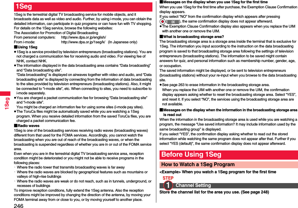 2461Seg1Seg is the terrestrial digital TV broadcasting service for mobile objects, and it broadcasts data as well as video and audio. Further, by using i-mode, you can obtain the detailed information, can participate in quiz programs or can have fun with TV shopping.For details on the 1Seg service, browse the following websites:The Association for Promotion of Digital BroadcastingFrom personal computers: http://www.dpa.or.jp/english/From i-mode: http://www.dpa.or.jp/1seg/k/   (In Japanese only)■Using 1Segp1Seg is a service provided by television entrepreneurs (broadcasting stations). You are not charged a communication fee for receiving audio and video. For viewing fee of NHK, contact NHK.pThe information displayed in the data broadcasting area contains “Data broadcasting” and “Data broadcasting site”. “Data broadcasting” is displayed on airwaves together with video and audio, and “Data broadcasting site” is displayed by connecting from the information of data broadcasting to the sites provided by television entrepreneurs (broadcasting stations). Also, it might be connected to “i-mode site”, etc. When connecting to sites, you need to subscribe to i-mode separately.pYou are charged a packet communication fee for browsing “Data broadcasting site” and “i-mode site”.You might be charged an information fee for using some sites (i-mode pay sites).pThe ToruCa files might be automatically saved while you are watching a 1Seg program. When you receive detailed information from the saved ToruCa files, you are charged a packet communication fee.■Radio waves1Seg is one of the broadcasting services receiving radio waves (broadcasting waves) different from that used for the FOMA services. Accordingly, you cannot watch the broadcasting when you are out of reach of the broadcasting waves, or when the broadcasting is suspended regardless of whether you are in or out of the FOMA service area.Even when you are in the terrestrial digital TV broadcasting service area, reception condition might be deteriorated or you might not be able to receive programs in the following places:・Where the radio tower that transmits broadcasting waves is far away・Where the radio waves are blocked by geographical features such as mountains or valleys of high-rise buildings・Where the radio waves are weak or do not reach, such as in tunnels, underground, or recesses of buildingsTo improve reception conditions, fully extend the 1Seg antenna. Also the reception conditions might be improved by changing the direction of the antenna, by moving your FOMA terminal away from or close to you, or by moving yourself to another place.1Seg ■Messages on the display when you use 1Seg for the first timeWhen you use 1Seg for the first time after purchase, the Exemption Clause Confirmation display appears.If you select “NO” from the confirmation display which appears after pressing Oo( ), the same confirmation display does not appear afterward.pThe Exemption Clause Confirmation display also appears when you replace the UIM with another one or remove the UIM.■What is broadcasting storage area?The broadcasting storage area is a storage area inside the terminal that is exclusive for 1Seg. The information you input according to the instruction on the data broadcasting program is saved to that broadcasting storage area following the settings of television entrepreneurs (broadcasting stations). The information to be saved might contain answers for quiz, and personal information such as membership number, gender, age, or occupation. The saved information might be displayed, or be sent to television entrepreneurs (broadcasting stations) without your re-input when you browse to the data broadcasting site.pSee page 263 to erase information in the broadcasting storage area.When you replace the UIM with another one or remove the UIM, the confirmation display appears asking whether to reset the broadcasting storage area. Select “YES”, and reset it. If you select “NO”, the services using the broadcasting storage area are not available.■Messages on the display when the information in the broadcasting storage area is read outWhen the information in the broadcasting storage area is used while you are watching a program, the message “Use saved information? It may include information used by the same broadcasting group” is displayed. If you select “YES”, the confirmation display asking whether to read out the stored information while watching the same program does not appear after that. Further if you select “YES (default)”, the same confirmation display does not appear afterward.&lt;Example&gt; When you watch a 1Seg program for the first timeStore the channel list for the area you use. (See page 248)Before Using 1SegHow to Watch a 1Seg ProgramChannel Setting1 