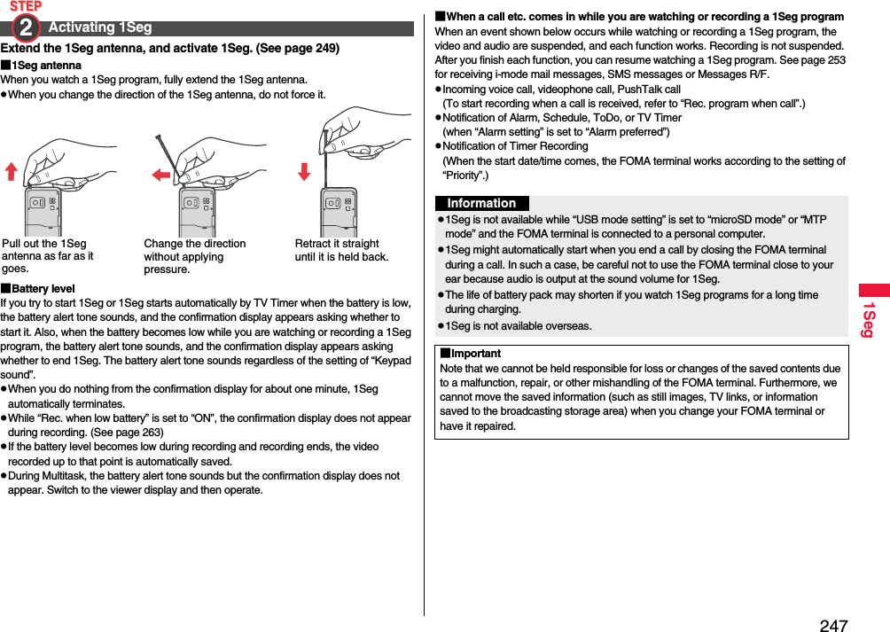 2471SegExtend the 1Seg antenna, and activate 1Seg. (See page 249)■1Seg antennaWhen you watch a 1Seg program, fully extend the 1Seg antenna.pWhen you change the direction of the 1Seg antenna, do not force it.■Battery levelIf you try to start 1Seg or 1Seg starts automatically by TV Timer when the battery is low, the battery alert tone sounds, and the confirmation display appears asking whether to start it. Also, when the battery becomes low while you are watching or recording a 1Seg program, the battery alert tone sounds, and the confirmation display appears asking whether to end 1Seg. The battery alert tone sounds regardless of the setting of “Keypad sound”.pWhen you do nothing from the confirmation display for about one minute, 1Seg automatically terminates.pWhile “Rec. when low battery” is set to “ON”, the confirmation display does not appear during recording. (See page 263)pIf the battery level becomes low during recording and recording ends, the video recorded up to that point is automatically saved.pDuring Multitask, the battery alert tone sounds but the confirmation display does not appear. Switch to the viewer display and then operate.Activating 1Seg2 Pull out the 1Seg antenna as far as it goes.Change the direction without applying pressure.Retract it straight until it is held back.■When a call etc. comes in while you are watching or recording a 1Seg programWhen an event shown below occurs while watching or recording a 1Seg program, the video and audio are suspended, and each function works. Recording is not suspended.After you finish each function, you can resume watching a 1Seg program. See page 253 for receiving i-mode mail messages, SMS messages or Messages R/F.pIncoming voice call, videophone call, PushTalk call(To start recording when a call is received, refer to “Rec. program when call”.)pNotification of Alarm, Schedule, ToDo, or TV Timer(when “Alarm setting” is set to “Alarm preferred”)pNotification of Timer Recording(When the start date/time comes, the FOMA terminal works according to the setting of “Priority”.)Informationp1Seg is not available while “USB mode setting” is set to “microSD mode” or “MTP mode” and the FOMA terminal is connected to a personal computer.p1Seg might automatically start when you end a call by closing the FOMA terminal during a call. In such a case, be careful not to use the FOMA terminal close to your ear because audio is output at the sound volume for 1Seg. pThe life of battery pack may shorten if you watch 1Seg programs for a long time during charging.p1Seg is not available overseas.■ImportantNote that we cannot be held responsible for loss or changes of the saved contents due to a malfunction, repair, or other mishandling of the FOMA terminal. Furthermore, we cannot move the saved information (such as still images, TV links, or information saved to the broadcasting storage area) when you change your FOMA terminal or have it repaired.