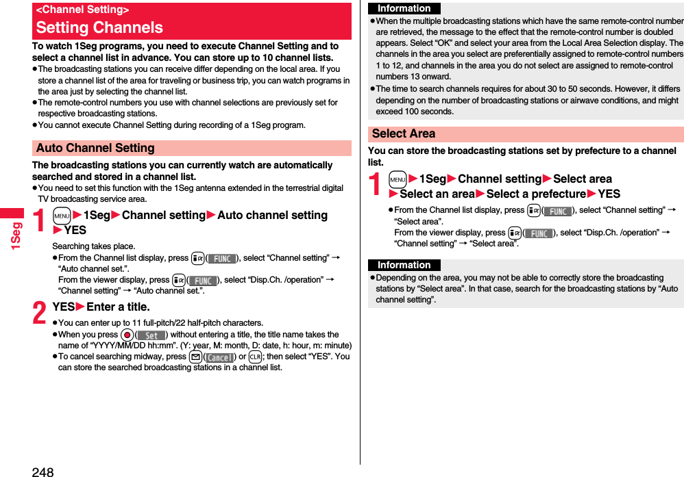 2481SegTo watch 1Seg programs, you need to execute Channel Setting and to select a channel list in advance. You can store up to 10 channel lists.pThe broadcasting stations you can receive differ depending on the local area. If you store a channel list of the area for traveling or business trip, you can watch programs in the area just by selecting the channel list.pThe remote-control numbers you use with channel selections are previously set for respective broadcasting stations.pYou cannot execute Channel Setting during recording of a 1Seg program.The broadcasting stations you can currently watch are automatically searched and stored in a channel list.pYou need to set this function with the 1Seg antenna extended in the terrestrial digital TV broadcasting service area.1m1SegChannel settingAuto channel settingYESSearching takes place.pFrom the Channel list display, press i( ), select “Channel setting” → “Auto channel set.”.From the viewer display, press i( ), select “Disp.Ch. /operation” → “Channel setting” → “Auto channel set.”.2YESEnter a title.pYou can enter up to 11 full-pitch/22 half-pitch characters.pWhen you press Oo( ) without entering a title, the title name takes the name of “YYYY/MM/DD hh:mm”. (Y: year, M: month, D: date, h: hour, m: minute)pTo cancel searching midway, press l( ) or r; then select “YES”. You can store the searched broadcasting stations in a channel list.&lt;Channel Setting&gt;Setting ChannelsAuto Channel Setting You can store the broadcasting stations set by prefecture to a channel list.1m1SegChannel settingSelect areaSelect an areaSelect a prefectureYESpFrom the Channel list display, press i( ), select “Channel setting” → “Select area”.From the viewer display, press i( ), select “Disp.Ch. /operation” → “Channel setting” → “Select area”.InformationpWhen the multiple broadcasting stations which have the same remote-control number are retrieved, the message to the effect that the remote-control number is doubled appears. Select “OK” and select your area from the Local Area Selection display. The channels in the area you select are preferentially assigned to remote-control numbers 1 to 12, and channels in the area you do not select are assigned to remote-control numbers 13 onward.pThe time to search channels requires for about 30 to 50 seconds. However, it differs depending on the number of broadcasting stations or airwave conditions, and might exceed 100 seconds.Select AreaInformationpDepending on the area, you may not be able to correctly store the broadcasting stations by “Select area”. In that case, search for the broadcasting stations by “Auto channel setting”.