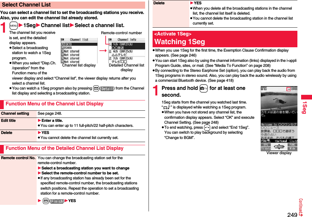 2491SegYou can select a channel list to set the broadcasting stations you receive. Also, you can edit the channel list already stored.1m1SegChannel listSelect a channel list.The channel list you receive is set, and the detailed display appears.pSelect a broadcasting station to watch a 1Seg program.pWhen you select “Disp.Ch. /operation” from the Function menu of the viewer display and select “Channel list”, the viewer display returns after you select a channel list.pYou can watch a 1Seg program also by pressing l( ) from the Channel list display and selecting a broadcasting station.Select Channel ListChannel list display Detailed Channel list displayRemote-control numberFunction Menu of the Channel List DisplayChannel setting See page 248.Edit title Enter a title.pYou can enter up to 11 full-pitch/22 half-pitch characters.Delete YESpYou cannot delete the channel list currently set.Function Menu of the Detailed Channel List DisplayRemote control No. You can change the broadcasting station set for the remote-control number.Select a broadcasting station you want to changeSelect the remote-control number to be set.pIf any broadcasting station has already been set for the specified remote-control number, the broadcasting stations switch positions. Repeat the operation to set a broadcasting station for a remote-control number. l( )YESpWhen you use 1Seg for the first time, the Exemption Clause Confirmation display appears. (See page 246)pYou can start 1Seg also by using the channel information (links) displayed in the i-αppli Program Guide, sites, or mail. (See “Media To Function” on page 208)pBy connecting to the Stereo Earphone Set (option), you can play back the audio from 1Seg programs in stereo sound. Also, you can play back the audio wirelessly by using a commercial Bluetooth device. (See page 418)1Press and hold c for at least one second.1Seg starts from the channel you watched last time. “ ” is displayed while watching a 1Seg program.pWhen you have not stored any channel list, the confirmation display appears. Select “OK” and execute Channel Setting. (See page 248)pTo end watching, press h and select “End 1Seg”. You can switch to play background by selecting “Change to BGM”.Delete YESpWhen you delete all the broadcasting stations in the channel list, the channel list itself is deleted. pYou cannot delete the broadcasting station in the channel list currently set.&lt;Activate 1Seg&gt;Watching 1SegViewer display