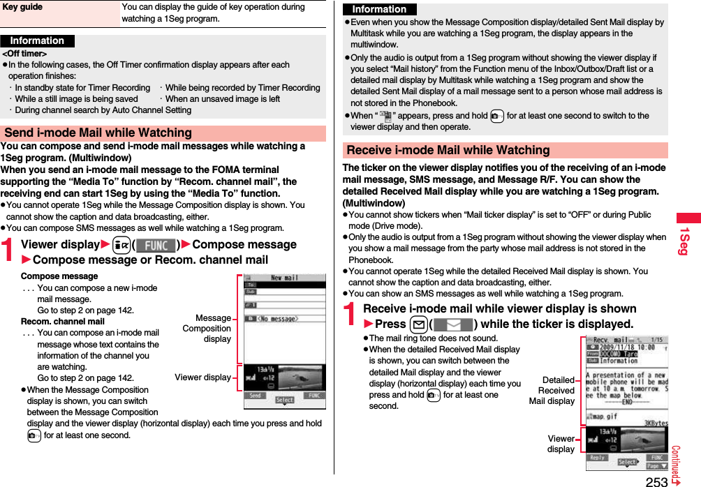 2531SegYou can compose and send i-mode mail messages while watching a 1Seg program. (Multiwindow)When you send an i-mode mail message to the FOMA terminal supporting the “Media To” function by “Recom. channel mail”, the receiving end can start 1Seg by using the “Media To” function.pYou cannot operate 1Seg while the Message Composition display is shown. You cannot show the caption and data broadcasting, either.pYou can compose SMS messages as well while watching a 1Seg program.1Viewer displayi( )Compose messageCompose message or Recom. channel mailCompose message . . . You can compose a new i-mode mail message. Go to step 2 on page 142.Recom. channel mail . . . You can compose an i-mode mail message whose text contains the information of the channel you are watching. Go to step 2 on page 142.pWhen the Message Composition display is shown, you can switch between the Message Composition display and the viewer display (horizontal display) each time you press and hold c for at least one second.Key guide You can display the guide of key operation during watching a 1Seg program.Information&lt;Off timer&gt;pIn the following cases, the Off Timer confirmation display appears after each operation finishes:・In standby state for Timer Recording ・While being recorded by Timer Recording・While a still image is being saved ・When an unsaved image is left・During channel search by Auto Channel SettingSend i-mode Mail while WatchingMessageCompositiondisplayViewer displayThe ticker on the viewer display notifies you of the receiving of an i-mode mail message, SMS message, and Message R/F. You can show the detailed Received Mail display while you are watching a 1Seg program. (Multiwindow)pYou cannot show tickers when “Mail ticker display” is set to “OFF” or during Public mode (Drive mode).pOnly the audio is output from a 1Seg program without showing the viewer display when you show a mail message from the party whose mail address is not stored in the Phonebook.pYou cannot operate 1Seg while the detailed Received Mail display is shown. You cannot show the caption and data broadcasting, either.pYou can show an SMS messages as well while watching a 1Seg program.1Receive i-mode mail while viewer display is shownPress l( ) while the ticker is displayed.pThe mail ring tone does not sound.pWhen the detailed Received Mail display is shown, you can switch between the detailed Mail display and the viewer display (horizontal display) each time you press and hold c for at least one second.InformationpEven when you show the Message Composition display/detailed Sent Mail display by Multitask while you are watching a 1Seg program, the display appears in the multiwindow.pOnly the audio is output from a 1Seg program without showing the viewer display if you select “Mail history” from the Function menu of the Inbox/Outbox/Draft list or a detailed mail display by Multitask while watching a 1Seg program and show the detailed Sent Mail display of a mail message sent to a person whose mail address is not stored in the Phonebook.pWhen “ ” appears, press and hold +c for at least one second to switch to the viewer display and then operate.Receive i-mode Mail while WatchingDetailedReceivedMail displayViewerdisplay