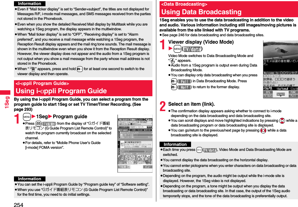 2541SegBy using the i-αppli Program Guide, you can select a program from the program guide to start 1Seg or set TV Timer/Timer Recording. (See page 293)1m1SegProgram guidepPress l( ) from the display of “Gガイド番組表リモコン (G Guide Program List Remote Control)” to watch the program currently broadcast on the selected channel.pFor details, refer to “Mobile Phone User’s Guide [i-mode] FOMA version”.InformationpEven if “Mail ticker display” is set to “Sender+subject”, the titles are not displayed for Messages R/F, i-mode mail messages, and SMS messages received from the parties not stored in the Phonebook.pEven when you show the detailed Received Mail display by Multitask while you are watching a 1Seg program, the display appears in the multiwindow. pWhen “Mail ticker display” is set to “OFF”, “Receiving display” is set to “Alarm preferred”, and you receive a mail message while watching a 1Seg program, the Reception Result display appears and the mail ring tone sounds. The mail message is shown in the multiwindow even when you show it from the Reception Result display. However, the viewer display does not appear and the audio from a 1Seg program is not output when you show a mail message from the party whose mail address is not stored in the Phonebook.pWhen “ ” appears, press and hold +c for at least one second to switch to the viewer display and then operate.&lt;i-αppli Program Guide&gt;Using i-αppli Program GuideInformationpYou can set the i-αppli Program Guide by “Program guide key” of “Software setting”.pWhen you use “Gガイド番組表リモコン (G Guide Program List Remote Control)” for the first time, you need to do initial settings.1Seg enables you to use the data broadcasting in addition to the video and audio. Various information including still images/moving pictures is available from the site linked with TV programs.pSee page 246 for data broadcasting and data broadcasting sites.1Viewer display (Video Mode)m( )Video Mode switches to Data Broadcasting Mode and “ ” appears.pAudio from a 1Seg program is output even during Data Broadcasting Mode.pYou can display only data broadcasting when you press c( ) in Data Broadcasting Mode. Press c( ) to return to the former display.2Select an item (link).pThe confirmation display appears asking whether to connect to i-mode depending on the data broadcasting and data broadcasting site.pYou can scroll displays and move highlighted indications by pressing Bo while a data broadcasting program or data broadcasting site is displayed.pYou can go/return to the previous/next page by pressing No while a data broadcasting site is displayed.&lt;Data Broadcasting&gt;Using Data BroadcastingInformationpEach time you press +m( ), Video Mode and Data Broadcasting Mode are switched.pYou cannot display the data broadcasting on the horizontal display.pYou cannot enter pictograms when you enter characters on data broadcasting or data broadcasting site.pDepending on the program, the audio might be output while the i-mode site is displayed. However, the 1Seg video is not displayed.pDepending on the program, a tone might be output when you display the data broadcasting or data broadcasting site. In that case, the output of the 1Seg audio temporarily stops, and the tone of the data broadcasting is preferentially output.