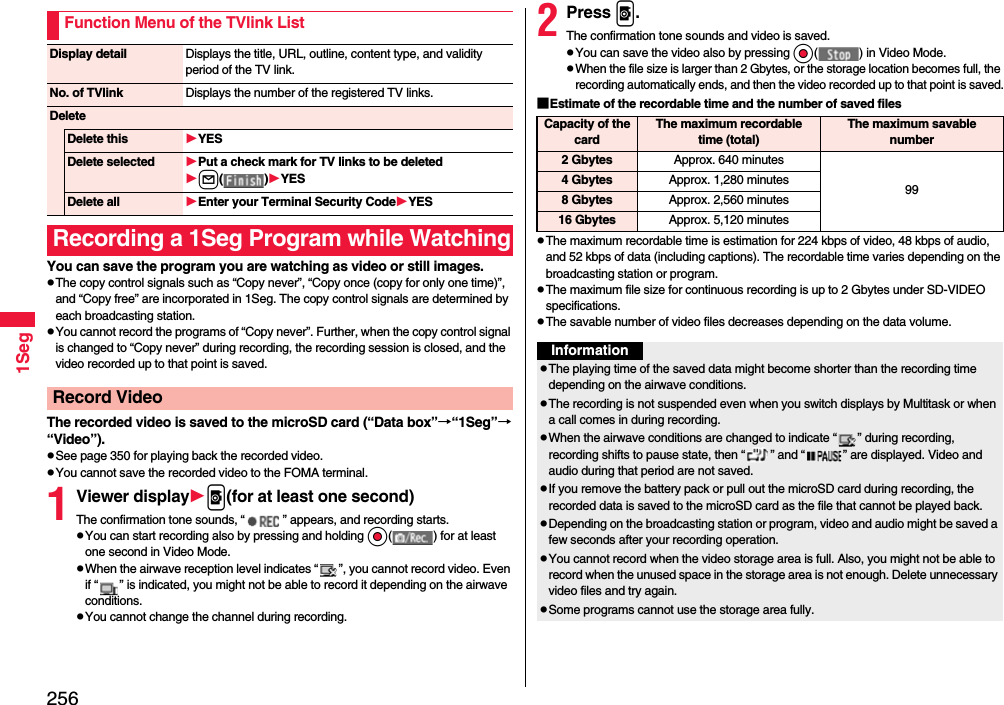 2561SegYou can save the program you are watching as video or still images.pThe copy control signals such as “Copy never”, “Copy once (copy for only one time)”, and “Copy free” are incorporated in 1Seg. The copy control signals are determined by each broadcasting station.pYou cannot record the programs of “Copy never”. Further, when the copy control signal is changed to “Copy never” during recording, the recording session is closed, and the video recorded up to that point is saved.The recorded video is saved to the microSD card (“Data box”→“1Seg”→“Video”).pSee page 350 for playing back the recorded video.pYou cannot save the recorded video to the FOMA terminal.1Viewer displayp(for at least one second)The confirmation tone sounds, “ ” appears, and recording starts.pYou can start recording also by pressing and holding Oo( ) for at least one second in Video Mode.pWhen the airwave reception level indicates “ ”, you cannot record video. Even if “ ” is indicated, you might not be able to record it depending on the airwave conditions.pYou cannot change the channel during recording.Function Menu of the TVlink ListDisplay detail Displays the title, URL, outline, content type, and validity period of the TV link.No. of TVlink Displays the number of the registered TV links.DeleteDelete this YESDelete selected Put a check mark for TV links to be deletedl( )YESDelete all Enter your Terminal Security CodeYESRecording a 1Seg Program while WatchingRecord Video2Press p.The confirmation tone sounds and video is saved.pYou can save the video also by pressing Oo( ) in Video Mode.pWhen the file size is larger than 2 Gbytes, or the storage location becomes full, the recording automatically ends, and then the video recorded up to that point is saved.■Estimate of the recordable time and the number of saved filespThe maximum recordable time is estimation for 224 kbps of video, 48 kbps of audio, and 52 kbps of data (including captions). The recordable time varies depending on the broadcasting station or program.pThe maximum file size for continuous recording is up to 2 Gbytes under SD-VIDEO specifications.pThe savable number of video files decreases depending on the data volume.Capacity of the cardThe maximum recordable time (total)The maximum savable number2 Gbytes Approx. 640 minutes994 Gbytes Approx. 1,280 minutes8 Gbytes Approx. 2,560 minutes16 Gbytes Approx. 5,120 minutesInformationpThe playing time of the saved data might become shorter than the recording time depending on the airwave conditions.pThe recording is not suspended even when you switch displays by Multitask or when a call comes in during recording.pWhen the airwave conditions are changed to indicate “ ” during recording, recording shifts to pause state, then “ ” and “ ” are displayed. Video and audio during that period are not saved.pIf you remove the battery pack or pull out the microSD card during recording, the recorded data is saved to the microSD card as the file that cannot be played back.pDepending on the broadcasting station or program, video and audio might be saved a few seconds after your recording operation.pYou cannot record when the video storage area is full. Also, you might not be able to record when the unused space in the storage area is not enough. Delete unnecessary video files and try again.pSome programs cannot use the storage area fully.