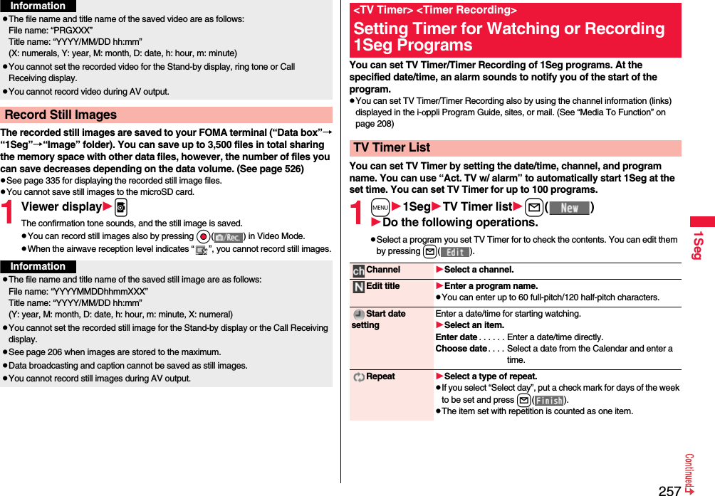 2571SegThe recorded still images are saved to your FOMA terminal (“Data box”→“1Seg”→“Image” folder). You can save up to 3,500 files in total sharing the memory space with other data files, however, the number of files you can save decreases depending on the data volume. (See page 526)pSee page 335 for displaying the recorded still image files.pYou cannot save still images to the microSD card.1Viewer displaypThe confirmation tone sounds, and the still image is saved.pYou can record still images also by pressing Oo( ) in Video Mode.pWhen the airwave reception level indicates “ ”, you cannot record still images.pThe file name and title name of the saved video are as follows:File name: “PRGXXX”Title name: “YYYY/MM/DD hh:mm”(X: numerals, Y: year, M: month, D: date, h: hour, m: minute)pYou cannot set the recorded video for the Stand-by display, ring tone or Call Receiving display.pYou cannot record video during AV output.Record Still ImagesInformationInformationpThe file name and title name of the saved still image are as follows:File name: “YYYYMMDDhhmmXXX”Title name: “YYYY/MM/DD hh:mm”(Y: year, M: month, D: date, h: hour, m: minute, X: numeral)pYou cannot set the recorded still image for the Stand-by display or the Call Receiving display.pSee page 206 when images are stored to the maximum.pData broadcasting and caption cannot be saved as still images.pYou cannot record still images during AV output. You can set TV Timer/Timer Recording of 1Seg programs. At the specified date/time, an alarm sounds to notify you of the start of the program.pYou can set TV Timer/Timer Recording also by using the channel information (links) displayed in the i-αppli Program Guide, sites, or mail. (See “Media To Function” on page 208)You can set TV Timer by setting the date/time, channel, and program name. You can use “Act. TV w/ alarm” to automatically start 1Seg at the set time. You can set TV Timer for up to 100 programs.1m1SegTV Timer listl( )Do the following operations.pSelect a program you set TV Timer for to check the contents. You can edit them by pressing l( ).&lt;TV Timer&gt; &lt;Timer Recording&gt;Setting Timer for Watching or Recording 1Seg ProgramsTV Timer ListChannel Select a channel.Edit title Enter a program name.pYou can enter up to 60 full-pitch/120 half-pitch characters.Start date settingEnter a date/time for starting watching.Select an item.Enter date . . . . . . Enter a date/time directly.Choose date. . . . Select a date from the Calendar and enter a time.Repeat Select a type of repeat.pIf you select “Select day”, put a check mark for days of the week to be set and press l( ).pThe item set with repetition is counted as one item.