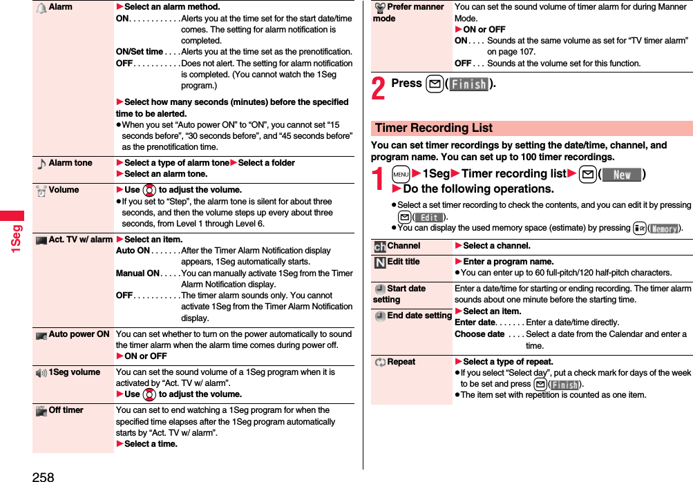 2581SegAlarm Select an alarm method.ON. . . . . . . . . . . .Alerts you at the time set for the start date/time comes. The setting for alarm notification is completed.ON/Set time . . . .Alerts you at the time set as the prenotification.OFF. . . . . . . . . . .Does not alert. The setting for alarm notification is completed. (You cannot watch the 1Seg program.)Select how many seconds (minutes) before the specified time to be alerted.pWhen you set “Auto power ON” to “ON”, you cannot set “15 seconds before”, “30 seconds before”, and “45 seconds before” as the prenotification time.Alarm tone Select a type of alarm toneSelect a folderSelect an alarm tone.Volume Use Bo to adjust the volume.pIf you set to “Step”, the alarm tone is silent for about three seconds, and then the volume steps up every about three seconds, from Level 1 through Level 6.Act. TV w/ alarm Select an item.Auto ON . . . . . . .After the Timer Alarm Notification display appears, 1Seg automatically starts.Manual ON. . . . .You can manually activate 1Seg from the Timer Alarm Notification display.OFF. . . . . . . . . . .The timer alarm sounds only. You cannot activate 1Seg from the Timer Alarm Notification display.Auto power ON You can set whether to turn on the power automatically to sound the timer alarm when the alarm time comes during power off.ON or OFF1Seg volume You can set the sound volume of a 1Seg program when it is activated by “Act. TV w/ alarm”.Use Bo to adjust the volume.Off timer You can set to end watching a 1Seg program for when the specified time elapses after the 1Seg program automatically starts by “Act. TV w/ alarm”.Select a time.2Press l( ).You can set timer recordings by setting the date/time, channel, and program name. You can set up to 100 timer recordings.1m1SegTimer recording listl( )Do the following operations.pSelect a set timer recording to check the contents, and you can edit it by pressing l( ).pYou can display the used memory space (estimate) by pressing i( ).Prefer manner modeYou can set the sound volume of timer alarm for during Manner Mode.ON or OFFON. . . . Sounds at the same volume as set for “TV timer alarm” on page 107.OFF . . . Sounds at the volume set for this function.Timer Recording ListChannel Select a channel.Edit title Enter a program name.pYou can enter up to 60 full-pitch/120 half-pitch characters.Start date settingEnter a date/time for starting or ending recording. The timer alarm sounds about one minute before the starting time.Select an item.Enter date. . . . . . . Enter a date/time directly.Choose date  . . . . Select a date from the Calendar and enter a time.End date settingRepeat Select a type of repeat.pIf you select “Select day”, put a check mark for days of the week to be set and press l( ).pThe item set with repetition is counted as one item.