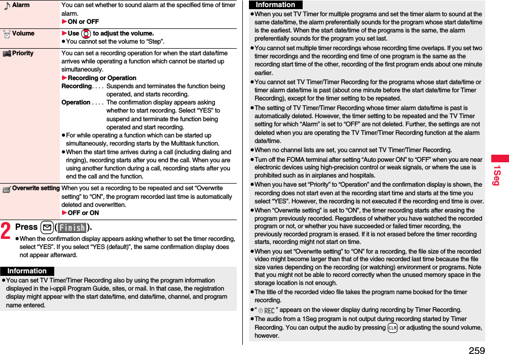 2591Seg2Press l( ).pWhen the confirmation display appears asking whether to set the timer recording, select “YES”. If you select “YES (default)”, the same confirmation display does not appear afterward.Alarm You can set whether to sound alarm at the specified time of timer alarm.ON or OFFVolume Use Bo to adjust the volume.pYou cannot set the volume to “Step”.Priority You can set a recording operation for when the start date/time arrives while operating a function which cannot be started up simultaneously.Recording or OperationRecording. . . .  Suspends and terminates the function being operated, and starts recording.Operation . . . .  The confirmation display appears asking whether to start recording. Select “YES” to suspend and terminate the function being operated and start recording.pFor while operating a function which can be started up simultaneously, recording starts by the Multitask function.pWhen the start time arrives during a call (including dialing and ringing), recording starts after you end the call. When you are using another function during a call, recording starts after you end the call and the function.Overwrite settingWhen you set a recording to be repeated and set “Overwrite setting” to “ON”, the program recorded last time is automatically deleted and overwritten.OFF or ONInformationpYou can set TV Timer/Timer Recording also by using the program information displayed in the i-αppli Program Guide, sites, or mail. In that case, the registration display might appear with the start date/time, end date/time, channel, and program name entered.pWhen you set TV Timer for multiple programs and set the timer alarm to sound at the same date/time, the alarm preferentially sounds for the program whose start date/time is the earliest. When the start date/time of the programs is the same, the alarm preferentially sounds for the program you set last.pYou cannot set multiple timer recordings whose recording time overlaps. If you set two timer recordings and the recording end time of one program is the same as the recording start time of the other, recording of the first program ends about one minute earlier.pYou cannot set TV Timer/Timer Recording for the programs whose start date/time or timer alarm date/time is past (about one minute before the start date/time for Timer Recording), except for the timer setting to be repeated.pThe setting of TV Timer/Timer Recording whose timer alarm date/time is past is automatically deleted. However, the timer setting to be repeated and the TV Timer setting for which “Alarm” is set to “OFF” are not deleted. Further, the settings are not deleted when you are operating the TV Timer/Timer Recording function at the alarm date/time.pWhen no channel lists are set, you cannot set TV Timer/Timer Recording.pTurn off the FOMA terminal after setting “Auto power ON” to “OFF” when you are near electronic devices using high-precision control or weak signals, or where the use is prohibited such as in airplanes and hospitals.pWhen you have set “Priority” to “Operation” and the confirmation display is shown, the recording does not start even at the recording start time and starts at the time you select “YES”. However, the recording is not executed if the recording end time is over.pWhen “Overwrite setting” is set to “ON”, the timer recording starts after erasing the program previously recorded. Regardless of whether you have watched the recorded program or not, or whether you have succeeded or failed timer recording, the previously recorded program is erased. If it is not erased before the timer recording starts, recording might not start on time.pWhen you set “Overwrite setting” to “ON” for a recording, the file size of the recorded video might become larger than that of the video recorded last time because the file size varies depending on the recording (or watching) environment or programs. Note that you might not be able to record correctly when the unused memory space in the storage location is not enough.pThe title of the recorded video file takes the program name booked for the timer recording.p“ ” appears on the viewer display during recording by Timer Recording.pThe audio from a 1Seg program is not output during recording started by Timer Recording. You can output the audio by pressing -r or adjusting the sound volume, however.Information